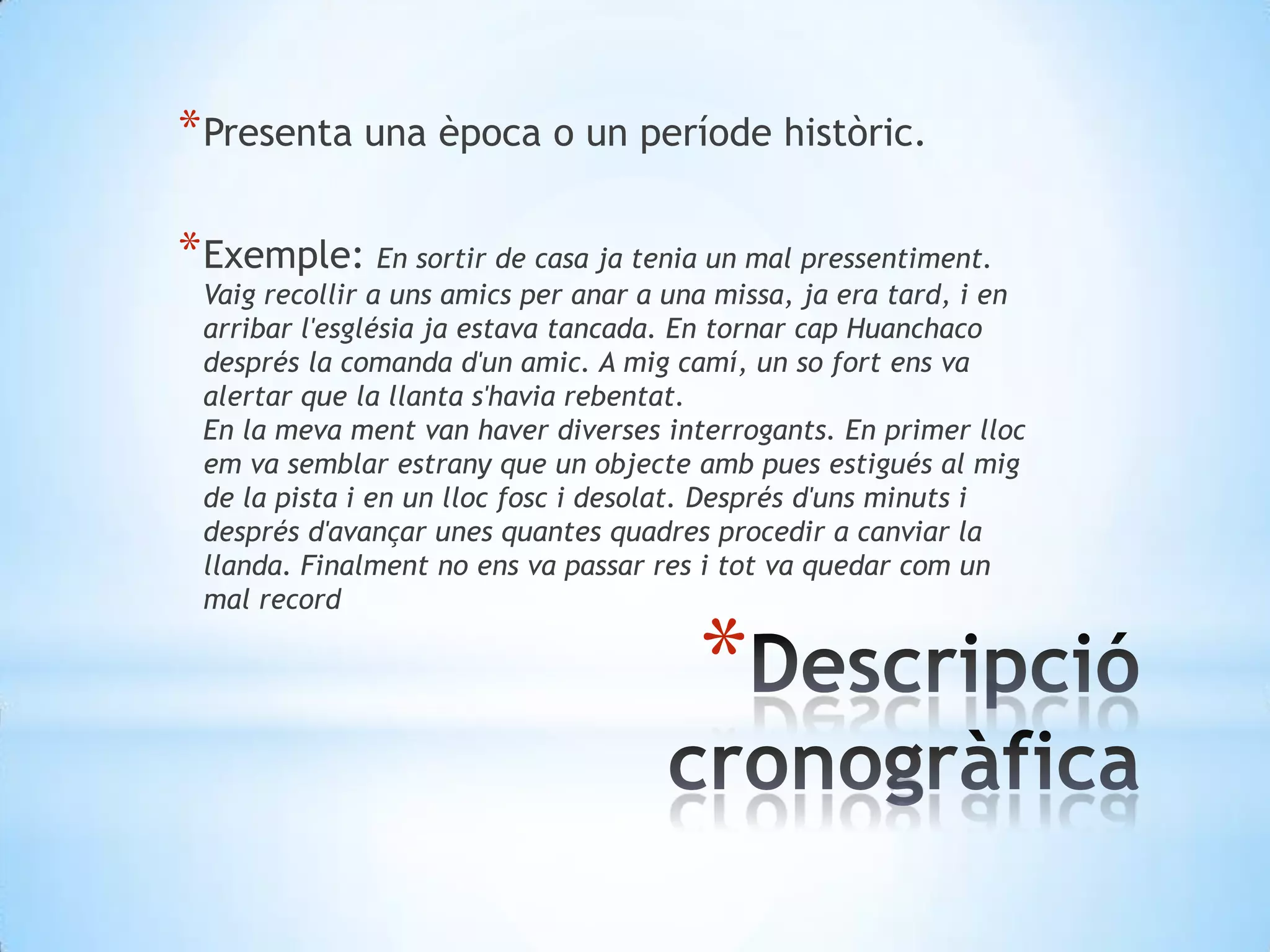 Presenta una època o un períodehistòric.Exemple: En sortir de casa ja tenia un mal pressentiment. Vaig recollir a uns amics per anar a una missa, ja era tard, i en arribar l'església ja estava tancada. En tornar cap Huanchaco després la comanda d'un amic. A mig camí, un so fort ens va alertar que la llanta s'havia rebentat.En la meva ment van haver diverses interrogants. En primer lloc em va semblar estrany que un objecte amb pues estigués al mig de la pista i en un lloc fosc i desolat. Després d'uns minuts i després d'avançar unes quantes quadres procedir a canviar la llanda. Finalment no ens va passar res i tot va quedar com un mal recordDescripciócronogràfica