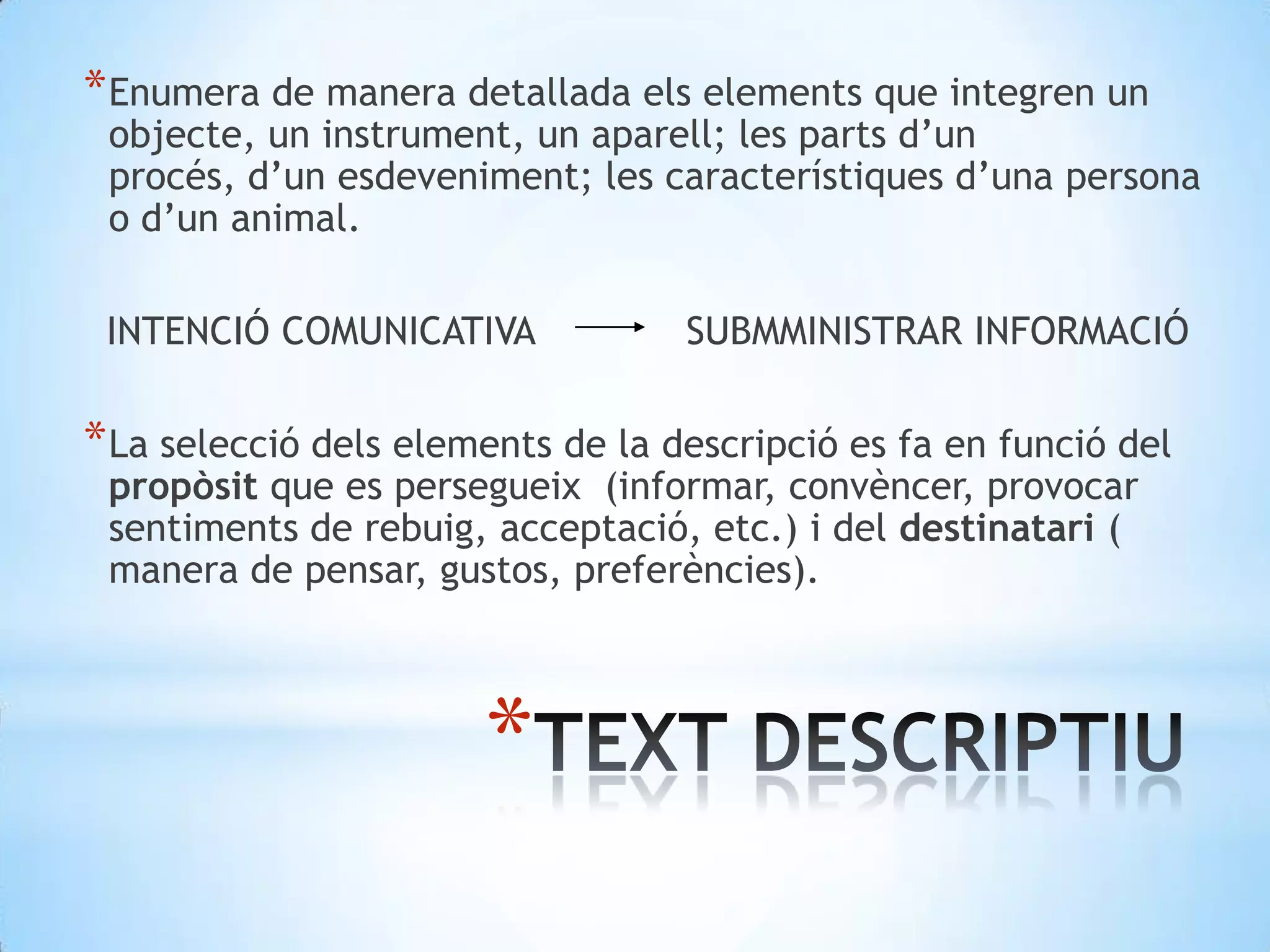 Enumera de manera detallada els elements que integren un objecte, un instrument, un aparell; les parts d’un procés, d’un esdeveniment; les característiques d’una persona o d’un animal.               INTENCIÓ COMUNICATIVA             SUBMMINISTRAR INFORMACIÓLa selecció dels elements de la descripció es fa en funció del propòsit que es persegueix  (informar, convèncer, provocar sentiments de rebuig, acceptació, etc.) i del destinatari ( manera de pensar, gustos, preferències).TEXT DESCRIPTIU