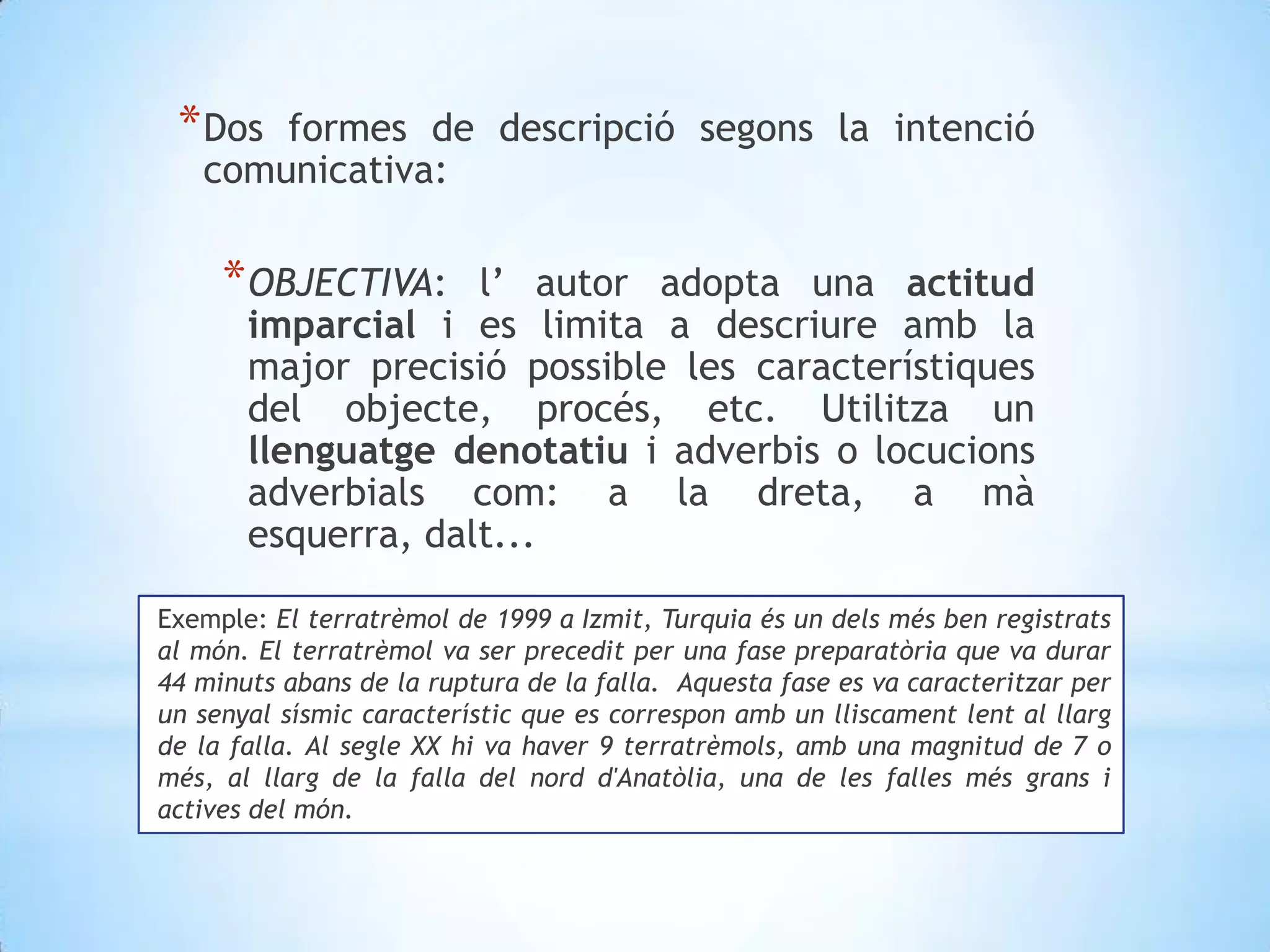 Dos formes de descripció segons la intenció comunicativa: OBJECTIVA: l’ autor adopta una actitud imparcial i es limita a descriure amb la major precisió possible les característiques del objecte, procés, etc. Utilitza un llenguatge denotatiu i adverbis o locucions adverbials com: a la dreta, a mà esquerra, dalt...Exemple: El terratrèmol de 1999 a Izmit, Turquia és un dels més ben registrats al món. El terratrèmol va ser precedit per una fase preparatòria que va durar 44 minuts abans de la ruptura de la falla.  Aquesta fase es va caracteritzar per un senyal sísmic característic que es correspon amb un lliscament lent al llarg de la falla. Al segle XX hi va haver 9 terratrèmols, amb una magnitud de 7 o més, al llarg de la falla del nord d'Anatòlia, una de les falles més grans i actives del món.