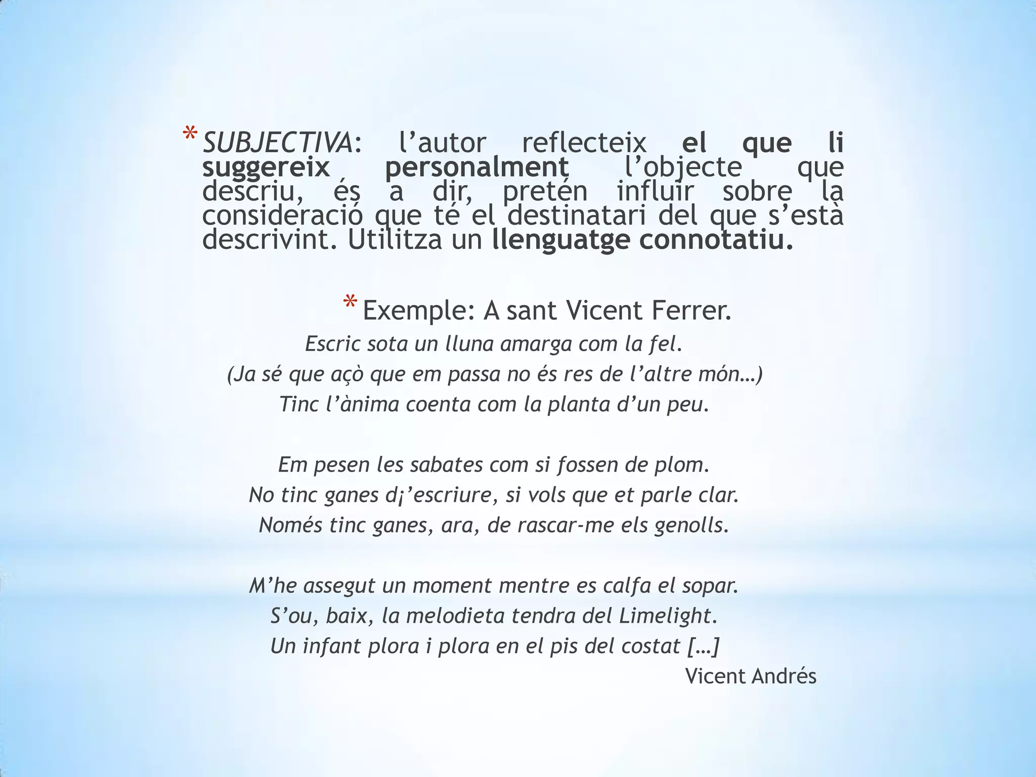SUBJECTIVA: l’autor reflecteix el que li suggereix personalment l’objecte que descriu, és a dir, pretén influir sobre la consideració que té el destinatari del que s’està descrivint. Utilitza un llenguatge connotatiu. Exemple: A santVicent Ferrer.Escric sota un lluna amarga com la fel.(Ja sé que açò que empassa no és res de l’altremón…)Tincl’ànimacoentacom la planta d’unpeu. Em pesen les sabatescom si fossen de plom.No tinc ganes d¡’escriure, si vols que et parle clar.Noméstinc ganes, ara, de rascar-me elsgenolls.M’heassegut un momentmentre es calfa el sopar.S’ou, baix, la melodietatendra del Limelight.Un infant plora i plora en el pis del costat […]Vicent Andrés