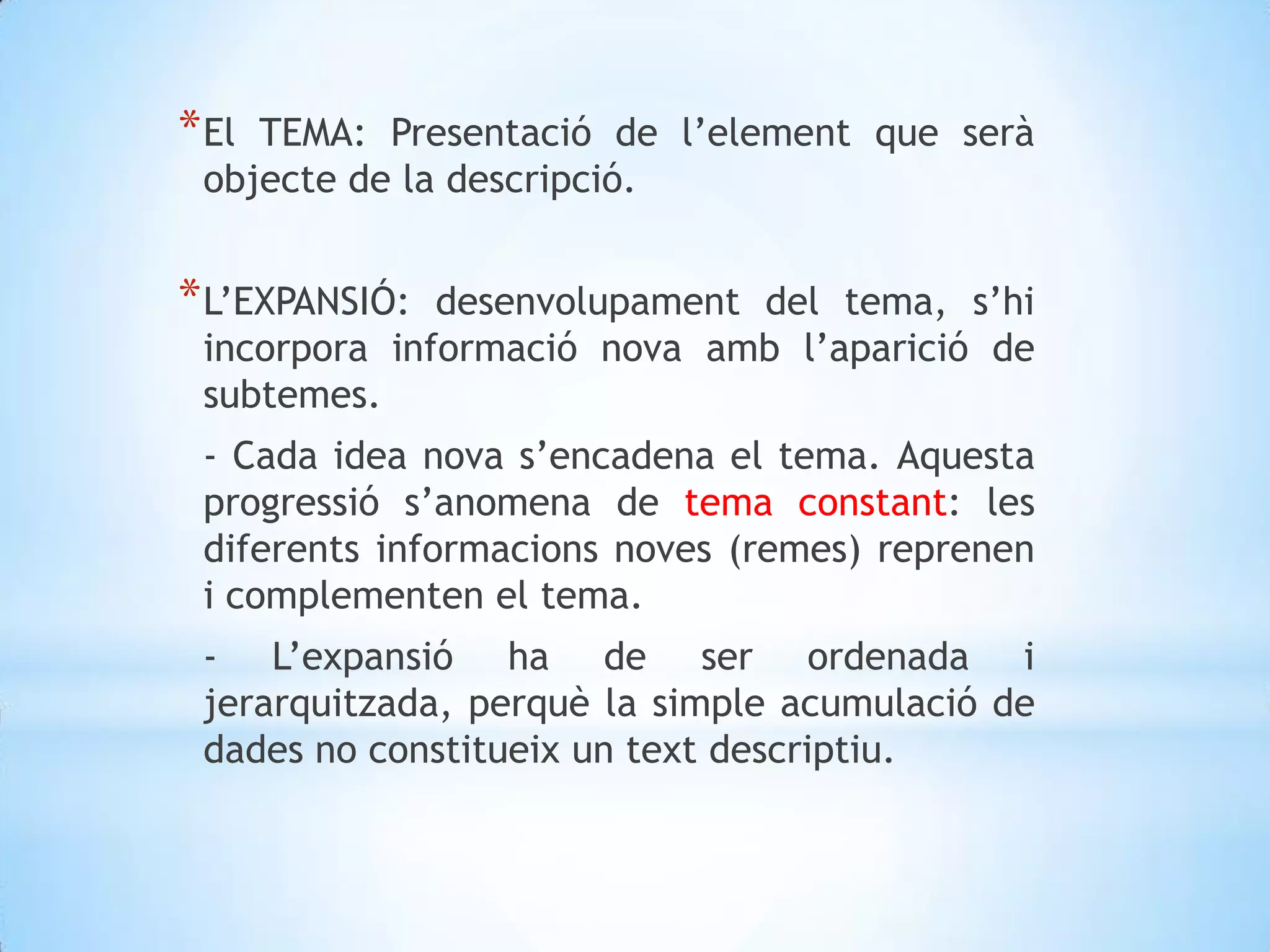 El TEMA: Presentació de l’element que serà objecte de la descripció.L’EXPANSIÓ: desenvolupament del tema, s’hi incorpora informació nova amb l’aparició de subtemes. 	- Cada idea nova s’encadena el tema. Aquesta progressió s’anomena de tema constant: les diferents informacions noves (remes) reprenen i complementen el tema.	- L’expansió ha de ser ordenada i jerarquitzada, perquè la simple acumulació de dades no constitueix un text descriptiu. 