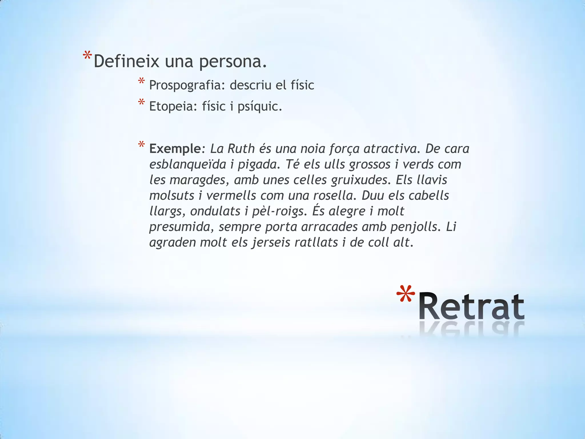 Defineix una persona.Prospografia: descriu el físicEtopeia: físic i psíquic.Exemple: La Ruth és una noiaforça atractiva. De cara esblanqueïda i pigada. Té elsullsgrossos i verdscom les maragdes, amb unes cellesgruixudes. Elsllavismolsuts i vermellscom una rosella. Duuelscabellsllargs, ondulats i pèl-roigs. És alegre i molt presumida, sempre porta arracadesambpenjolls. Li agraden moltelsjerseisratllats i de collalt.Retrat