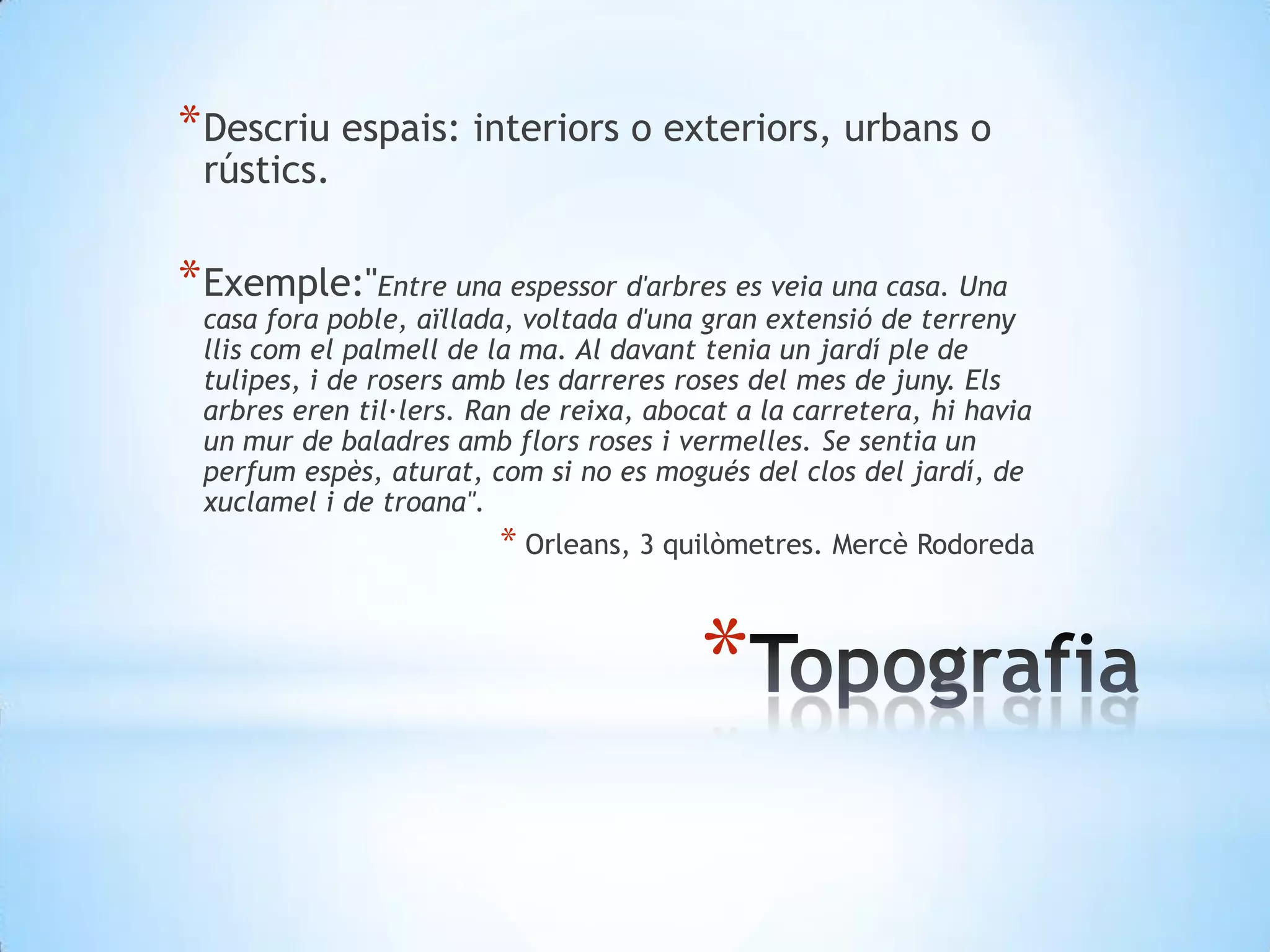 Descriuespais: interiors o exteriors, urbans o rústics.Exemple:"Entre una espessor d'arbres es veia una casa. Una casa fora poble, aïllada, voltada d'una gran extensió de terreny llis com el palmell de la ma. Al davant tenia un jardí ple de tulipes, i de rosers amb les darreres roses del mes de juny. Els arbres eren til·lers. Ran de reixa, abocat a la carretera, hi havia un mur de baladres amb flors roses i vermelles. Se sentia un perfum espès, aturat, com si no es mogués del clos del jardí, de xuclamel i de troana". Orleans, 3 quilòmetres. Mercè RodoredaTopografia