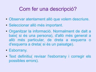 Com fer una descripció?
●

Observar atentament allò que volem descriure.

●

Seleccionar allò més important.

●

●
●

Organitzar la informació. Normalment de dalt a
baix( si és una persona), d'allò més general a
allò més particular, de dreta a esquerra o
d'esquerra a dreta( si és un paisatge).
Esborrany.
Text definitiu( revisar l'esborrany i corregir els
possibles errors).

 