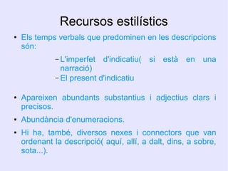 Recursos estilístics
●

Els temps verbals que predominen en les descripcions
són:
– L'imperfet

d'indicatiu( si està en una

narració)
– El present d'indicatiu
●

●

●

Apareixen abundants substantius i adjectius clars i
precisos.
Abundància d'enumeracions.
Hi ha, també, diversos nexes i connectors que van
ordenant la descripció( aquí, allí, a dalt, dins, a sobre,
sota...).

 