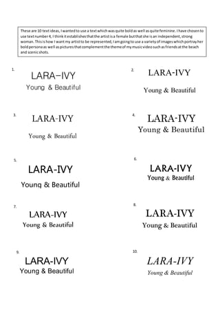 LARA-IVY
Young & Beautiful
LARA-IVY
Young & Beautiful
LARA-IVY
Young & Beautiful
LARA-IVY
Young & Beautiful
1. 2.
3. 4.
LARA-IVY
Young & Beautiful
LARA-IVY
Young & Beautiful
5. 6.
LARA-IVY
Young & Beautiful
LARA-IVY
Young & Beautiful
LARA-IVY
Young & Beautiful
LARA-IVY
Young & Beautiful
7. 8.
9. 10.
These are 10 textideas, Iwantedto use a textwhichwasquite boldas well asquite feminine.Ihave chosento
use textnumber4, I thinkitestablishesthatthe artistisa female butthatshe isan independent,strong
woman.Thisishow I wantmy artistto be represented,Iamgoingto use a varietyof imageswhichportrayher
boldpersonaas well aspicturesthatcomplementthe themeof mymusicvideosuchasfriendsatthe beach
and scenicshots.
 