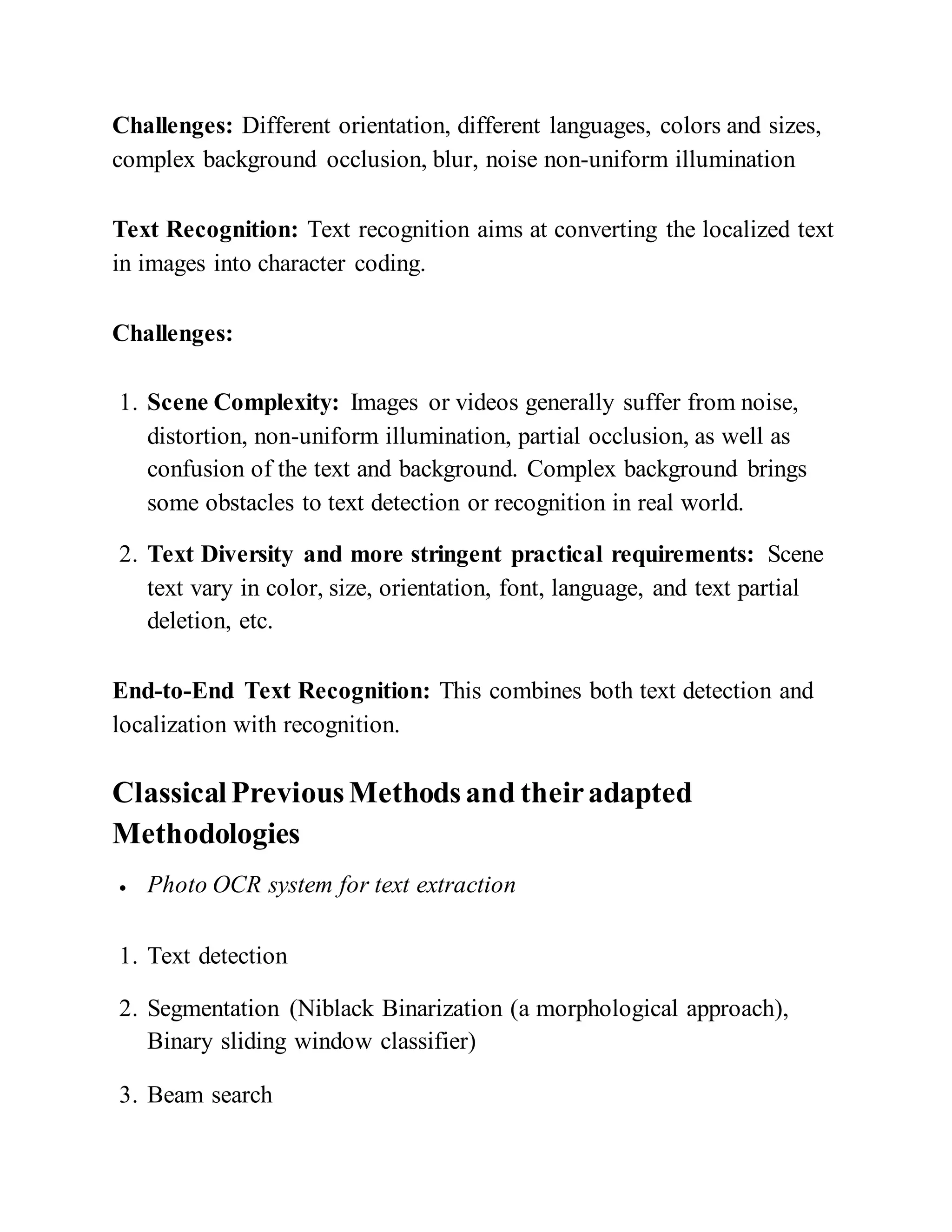 Challenges: Different orientation, different languages, colors and sizes,
complex background occlusion, blur, noise non-uniform illumination
Text Recognition: Text recognition aims at converting the localized text
in images into character coding.
Challenges:
1. Scene Complexity: Images or videos generally suffer from noise,
distortion, non-uniform illumination, partial occlusion, as well as
confusion of the text and background. Complex background brings
some obstacles to text detection or recognition in real world.
2. Text Diversity and more stringent practical requirements: Scene
text vary in color, size, orientation, font, language, and text partial
deletion, etc.
End-to-End Text Recognition: This combines both text detection and
localization with recognition.
ClassicalPreviousMethodsand theiradapted
Methodologies
 Photo OCR system for text extraction
1. Text detection
2. Segmentation (Niblack Binarization (a morphological approach),
Binary sliding window classifier)
3. Beam search
 