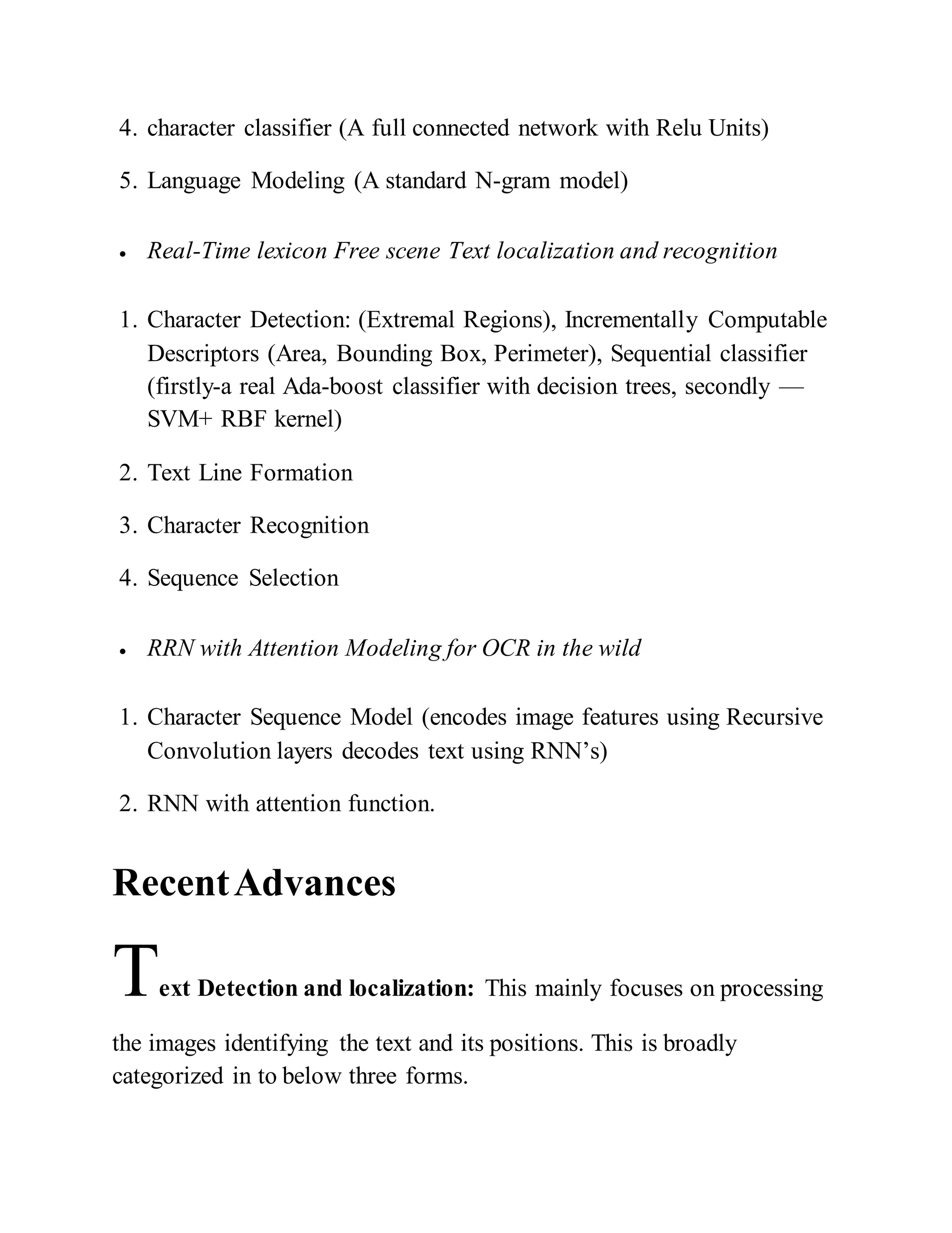 4. character classifier (A full connected network with Relu Units)
5. Language Modeling (A standard N-gram model)
 Real-Time lexicon Free scene Text localization and recognition
1. Character Detection: (Extremal Regions), Incrementally Computable
Descriptors (Area, Bounding Box, Perimeter), Sequential classifier
(firstly-a real Ada-boost classifier with decision trees, secondly —
SVM+ RBF kernel)
2. Text Line Formation
3. Character Recognition
4. Sequence Selection
 RRN with Attention Modeling for OCR in the wild
1. Character Sequence Model (encodes image features using Recursive
Convolution layers decodes text using RNN’s)
2. RNN with attention function.
RecentAdvances
Text Detection and localization: This mainly focuses on processing
the images identifying the text and its positions. This is broadly
categorized in to below three forms.
 