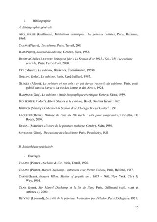I.

Bibliographie

A. Bibliographie générale
APOLLINAIRE (Guillaume), Médiations esthétiques : les peintres cubistes, Paris, Hermann,
1965.
CABANE(Pierre), Le cubisme, Paris, Terrail, 2001.
DAIX(Pierre), Journal du cubisme, Genève, Skira, 1982.
DEBRAY(Cécile), LUCBERT Françoise (dir.), La Section d’or 1912-1920-1925 : le cubisme
écartelé, Paris, Cercle d’art, 2000.
FRY (Edward), Le cubisme, Bruxelles, Connaissance, 19698.
GOLDING (John), Le cubisme, Paris, René Juilliard, 1987.
GLEIZES (Albert), La peinture et ses lois : ce qui devait ressortir du cubisme, Paris, essai
publié dans la Revue « La vie des Lettres et des Arts », 1924.
HABASQUE(Guy), Le cubisme : étude biographique et critique, Genève, Skira, 1959.
INDLEKOFER(Rudolf), Albert Gleizes et le cubisme, Basel, Basilius Presse, 1962.
JOHNSON (Stanley), Cubism et la Section d’or, Chicago, Klees/ Gustorf, 1991.
LAOUREUX(Denis), Histoire de l’art du 20e siècle : clés pour comprendre, Bruxelles, De
Boeck, 2009.
REYNAL (Maurice), Histoire de la peinture moderne, Genève, Skira, 1950.
SEVERRINI (Gino), Du cubisme au classicisme, Paris, Povolozky, 1921.

B. Bibliothèque spécialisée
-

Ouvrages

CABANE (Pierre), Duchamp & Cie, Paris, Terrail, 1996.
CABANE (Pierre), Marcel Duchamp – entretiens avec Pierre Cabane, Paris, Belfond, 1967.
CASSOU(Jean), Jacques Villon: Master of graphic art : 1875 – 1963, New York, Clark &
Way, 1964.
CLAIR (Jean), Sur Marcel Duchamp et la fin de l’art, Paris, Gallimard (coll. « Art et
Artistes »), 2000.
DE VINCI (Léonard), Le traité de la peinture. Traduction par Péladan, Paris, Delagrave, 1921.
10

 