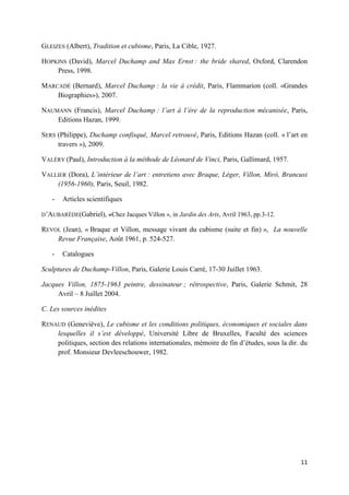 GLEIZES (Albert), Tradition et cubisme, Paris, La Cible, 1927.
HOPKINS (David), Marcel Duchamp and Max Ernst : the bride shared, Oxford, Clarendon
Press, 1998.
MARCADÉ (Bernard), Marcel Duchamp : la vie à crédit, Paris, Flammarion (coll. «Grandes
Biographies»), 2007.
NAUMANN (Francis), Marcel Duchamp : l’art à l’ère de la reproduction mécanisée, Paris,
Editions Hazan, 1999.
SERS (Philippe), Duchamp confisqué, Marcel retrouvé, Paris, Editions Hazan (coll. « l’art en
travers »), 2009.
VALÉRY (Paul), Introduction à la méthode de Léonard de Vinci, Paris, Gallimard, 1957.
VALLIER (Dora), L’intérieur de l’art : entretiens avec Braque, Léger, Villon, Mirò, Brancusi
(1956-1960), Paris, Seuil, 1982.
-

Articles scientifiques

D’AUBARÈDE(Gabriel), «Chez Jacques Villon », in Jardin des Arts, Avril 1963, pp.3-12.

REVOL (Jean), « Braque et Villon, message vivant du cubisme (suite et fin) », La nouvelle
Revue Française, Août 1961, p. 524-527.
-

Catalogues

Sculptures de Duchamp-Villon, Paris, Galerie Louis Carré, 17-30 Juillet 1963.
Jacques Villon, 1875-1963 peintre, dessinateur ; rétrospective, Paris, Galerie Schmit, 28
Avril – 8 Juillet 2004.
C. Les sources inédites
RENAUD (Geneviève), Le cubisme et les conditions politiques, économiques et sociales dans
lesquelles il s’est développé, Université Libre de Bruxelles, Faculté des sciences
politiques, section des relations internationales, mémoire de fin d’études, sous la dir. du
prof. Monsieur Devleeschouwer, 1982.

11

 