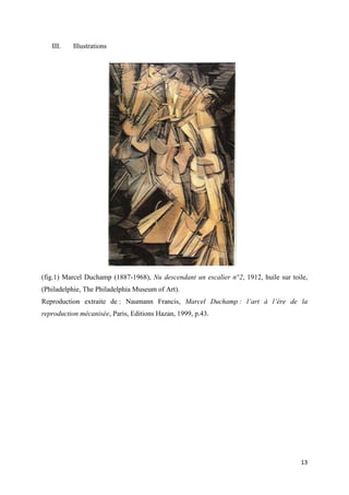 III.

Illustrations

(fig.1) Marcel Duchamp (1887-1968), Nu descendant un escalier n°2, 1912, huile sur toile,
(Philadelphie, The Philadelphia Museum of Art).
Reproduction extraite de : Naumann Francis, Marcel Duchamp : l’art à l’ère de la
reproduction mécanisée, Paris, Editions Hazan, 1999, p.43.

13

 