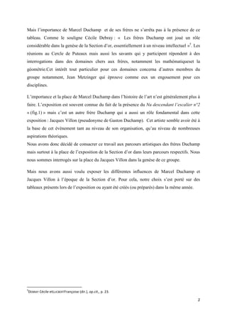 Mais l’importance de Marcel Duchamp et de ses frères ne s’arrêta pas à la présence de ce
tableau. Comme le souligne Cécile Debray : « Les frères Duchamp ont joué un rôle
considérable dans la genèse de la Section d’or, essentiellement à un niveau intellectuel »5. Les
réunions au Cercle de Puteaux mais aussi les savants qui y participent répondent à des
interrogations dans des domaines chers aux frères, notamment les mathématiqueset la
géométrie.Cet intérêt tout particulier pour ces domaines concerna d’autres membres du
groupe notamment, Jean Metzinger qui éprouve comme eux un engouement pour ces
disciplines.
L’importance et la place de Marcel Duchamp dans l’histoire de l’art n’est généralement plus à
faire. L’exposition est souvent connue du fait de la présence du Nu descendant l’escalier n°2
« (fig.1) » mais c’est un autre frère Duchamp qui a aussi un rôle fondamental dans cette
exposition : Jacques Villon (pseudonyme de Gaston Duchamp). Cet artiste semble avoir été à
la base de cet événement tant au niveau de son organisation, qu’au niveau de nombreuses
aspirations théoriques.
Nous avons donc décidé de consacrer ce travail aux parcours artistiques des frères Duchamp
mais surtout à la place de l’exposition de la Section d’or dans leurs parcours respectifs. Nous
nous sommes interrogés sur la place du Jacques Villon dans la genèse de ce groupe.
Mais nous avons aussi voulu exposer les différentes influences de Marcel Duchamp et
Jacques Villon à l’époque de la Section d’or. Pour cela, notre choix s’est porté sur des
tableaux présents lors de l’exposition ou ayant été créés (ou préparés) dans la même année.

5

DEBRAY Cécile etLUCBERTFrançoise (dir.), op.cit., p. 23.

2

 