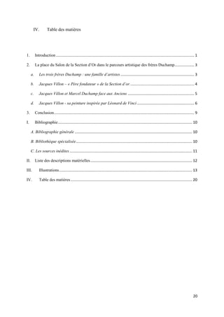 IV.

Table des matières

1.

Introduction ..................................................................................................................................... 1

2.

La place du Salon de la Section d’Or dans le parcours artistique des frères Duchamp................... 3
a.

Les trois frères Duchamp : une famille d’artistes ....................................................................... 3

b.

Jacques Villon – « Père fondateur » de la Section d’or. ............................................................. 4

c.

Jacques Villon et Marcel Duchamp face aux Anciens ................................................................ 5

d.

Jacques Villon - sa peinture inspirée par Léonard de Vinci ....................................................... 6

3.

Conclusion ....................................................................................................................................... 9

I.

Bibliographie ................................................................................................................................. 10
A. Bibliographie générale ................................................................................................................. 10
B. Bibliothèque spécialisée................................................................................................................ 10
C. Les sources inédites ...................................................................................................................... 11

II.

Liste des descriptions matérielles .................................................................................................. 12

III.

Illustrations ................................................................................................................................ 13

IV.

Table des matières ..................................................................................................................... 20

20

 