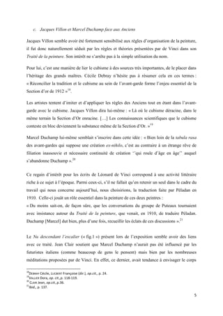 c. Jacques Villon et Marcel Duchamp face aux Anciens
Jacques Villon semble avoir été fortement sensibilisé aux règles d’organisation de la peinture,
il fut donc naturellement séduit par les règles et théories présentées par de Vinci dans son
Traité de la peinture. Son intérêt ne s’arrête pas à la simple utilisation du nom.
Pour lui, c’est une manière de lier le cubisme à des sources très importantes, de le placer dans
l’héritage des grands maîtres. Cécile Debray n’hésite pas à résumer cela en ces termes :
« Réconcilier la tradition et le cubisme au sein de l’avant-garde forme l’enjeu essentiel de la
Section d’or de 1912 »18.
Les artistes tentent d’imiter et d’appliquer les règles des Anciens tout en étant dans l’avantgarde avec le cubisme. Jacques Villon dira lui-même : « Là où le cubisme déracine, dans le
même terrain la Section d’Or enracine. […] Les connaissances scientifiques que le cubisme
conteste en bloc deviennent la substance même de la Section d’Or. »19
Marcel Duchamp lui-même semblait s’inscrire dans cette idée : « Bien loin de la tabula rasa
des avant-gardes qui suppose une création ex-nihilo, c’est au contraire à un étrange rêve de
filiation inassouvie et nécessaire continuité de création ‘’qui roule d’âge en âge’’ auquel
s’abandonne Duchamp ».20
Ce regain d’intérêt pour les écrits de Léonard de Vinci correspond à une activité littéraire
riche à ce sujet à l’époque. Parmi ceux-ci, s’il ne fallait qu’en retenir un seul dans le cadre du
travail qui nous concerne aujourd’hui, nous choisirions, la traduction faite par Péladan en
1910. Celle-ci jouât un rôle essentiel dans la peinture de ces deux peintres :
« Du moins sait-on, de façon sûre, que les conversations du groupe de Puteaux tournaient
avec insistance autour du Traité de la peinture, que venait, en 1910, de traduire Péladan.
Duchamp [Marcel] dut bien, plus d’une fois, recueillir les éclats de ces discussions ».21
Le Nu descendant l’escalier (« fig.1 ») présent lors de l’exposition semble avoir des liens
avec ce traité. Jean Clair soutient que Marcel Duchamp n’aurait pas été influencé par les
futuristes italiens (comme beaucoup de gens le pensent) mais bien par les nombreuses
méditations proposées par de Vinci. En effet, ce dernier, avait tendance à envisager le corps
18

DEBRAY Cécile, LUCBERT Françoise (dir.), op.cit., p. 24.
VALLIER Dora, op. cit.,p. 118-119.
20
CLAIR Jean, op.cit.,p.36.
21
Ibid., p. 137.
19

5

 