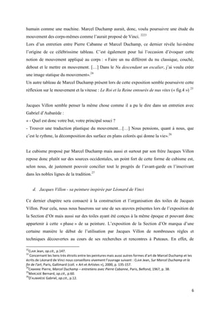 humain comme une machine. Marcel Duchamp aurait, donc, voulu poursuivre une étude du
mouvement des corps-mêmes comme l’aurait proposé de Vinci. 2223
Lors d’un entretien entre Pierre Cabanne et Marcel Duchamp, ce dernier révèle lui-même
l’origine de ce célébrissime tableau. C’est également pour lui l’occasion d’évoquer cette
notion de mouvement appliqué au corps : « Faire un nu différent du nu classique, couché,
debout et le mettre en mouvement. […] Dans le Nu descendant un escalier, j’ai voulu créer
une image statique du mouvement».24
Un autre tableau de Marcel Duchamp présent lors de cette exposition semble poursuivre cette
réflexion sur le mouvement et la vitesse : Le Roi et la Reine entourés de nus vites (« fig.4 ») 25

Jacques Villon semble penser la même chose comme il a pu le dire dans un entretien avec
Gabriel d’Aubarède :
« - Quel est donc votre but, votre principal souci ?
- Trouver une traduction plastique du mouvement…[…] Nous pensions, quant à nous, que
c’est le rythme, la décomposition des surface en plans colorés qui donne la vie».26

Le cubisme proposé par Marcel Duchamp mais aussi et surtout par son frère Jacques Villon
repose donc plutôt sur des sources occidentales, un point fort de cette forme de cubisme est,
selon nous, de justement pouvoir concilier tout le progrès de l’avant-garde en l’inscrivant
dans les nobles lignes de la tradition.27

d. Jacques Villon - sa peinture inspirée par Léonard de Vinci
Ce dernier chapitre sera consacré à la construction et l’organisation des toiles de Jacques
Villon. Pour cela, nous nous baserons sur une de ses œuvres présentes lors de l’exposition de
la Section d’Or mais aussi sur des toiles ayant été conçus à la même époque et pouvant donc
appartenir à cette « phase » de sa peinture. L’exposition de la Section d’Or marqua d’une
certaine manière le début de l’utilisation par Jacques Villon de nombreuses règles et
techniques découvertes au cours de ses recherches et rencontres à Puteaux. En effet, de
22

CLAIR Jean, op.cit., p.147.
Concernant les liens très étroits entre les peintures mais aussi autres formes d’art de Marcel Duchamp et les
écrits de Léonard de Vinci nous conseillons vivement l’ouvrage suivant : CLAIR Jean, Sur Marcel Duchamp et la
fin de l’art, Paris, Gallimard (coll. « Art et Artistes »), 2000, p. 135-157.
24
CABANNE Pierre, Marcel Duchamp – entretiens avec Pierre Cabanne, Paris, Belfond, 1967, p. 38.
25
MARCADÉ Bernard, op.cit., p.60.
26
D’AUBARÈDE Gabriel, op.cit., p.12.
23

6

 