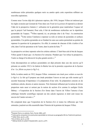 nombreuses toiles présentées quelques mois ou années après cette exposition reflètent ses
nouvelles aspirations.
Comme nous l’avons déjà dit à plusieurs reprises, dès 1910, Jacques Villon est intéressé par
les règles avancées par Léonard de Vinci dans son Traité de la peinture.Il reprend à ce dernier
l’idée de la perspective linéaire (= utilisation de la géométrie pour matérialiser l’espace tel
que le perçoit l’œil humain). Pour cela, il fait de nombreuses recherches sur la répartition
pyramidale de l’espace.
pyramidale.

29

28

Villon reprend, ici, un principe cher à de Vinci : la construction

Cette notion l’amènera à repenser sa toile en termes de pyramides et surfaces

pyramidales. Ces petites pyramides en se fondant les unes aux autres permettent au peintre de
repenser la question de la perspective. En effet, le sommet de chacune d’elle s’achève d’un
côté, dans l’œil du spectateur et de l’autre, dans le point de fuite. 30
La perspective est donc repensée selon les critères cubistes. C’était bien cela le but de Jacques
Villon quand il disait que « la Section d’or enracine. Pendant que l’un refuse la perspective,
l’autre se charge d’en découvrir les plus grands secrets ».31
Cette décomposition en surfaces pyramidales est déjà présente dans une des œuvres qu’il
présente en octobre 1912 à la Galerie la Boétie lors de la première exposition de la Section
d’or : La fillette au piano (« fig.5 »).
Enfin, la même année en 1912, Jacques Villon commence son étude pour soldats en marche
(« fig.6 »). Le fait qu’il propose une étude précédant l’œuvre en tant que telle montre qu’il
accorde beaucoup d’importance à la préparation d’une toile. Sa préparation consiste en de
nombreux calculs, dessins et autres mesures. Très fortement influencé par la notion de divine
proportion mais aussi et surtout pas la notion de section d’or comme le souligne Cécile
Debray : « l’exposition de la Section d’or forme dans l’œuvre de Villon l’amorce d’une
esthétique formelle scientifique reposant sur des calculs rigoureux et dont sont issues les
œuvres de l’année suivante ».32
On comprend donc que l’exposition de la Section d’or et toutes les réflexions qui l’ont
entourées, jouèrent un rôle essentielle dans l’histoire de la peinture de Jacques Villon.

28

CABANNE Pierre, Le cubisme, Paris, Terrail, 2001, p.67.
Cette partie consacrée à la construction pyramidale se retrouve au paragraphe 201 du Traité de la peinture.
30
Vallier Dora, op.cit., p.94.
31
VALLIER Dora, op.cit., p.118
32
Debray Cécile et Lucbert Françoise (dir.), op.cit., p.271
29

7

 