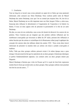 3. Conclusion
Tout au long de ce travail, nous avons présenté un aspect de ce Salon qui nous paraissait
intéressant, celui consacré aux frères Duchamp. Nous voulions parler outre de Marcel
Duchamp des autres Duchamp, ceux que l’on ne connait pas toujours bien. Or, lors de ce
Salon, Marcel Duchamp eut un rôle important mais son frère Jacques Villon a, selon nous,
beaucoup plus influencé le déroulement et l’organisation de l’exposition à la Galerie La
Boétie. Il nous est donc apparu utile de présenter la personnalité et le rôle de cet autre
Duchamp.
De plus, au cours de nos recherches, nous avons été étonné de découvrir les sources de ces
peintres. Nous n’aurions pas pu imaginer que des peintres cubistes influencés par les
nombreuses avant-gardes qui traversent ce début du 20e siècle, puissent être influencés et
même fascinés par des artistes et scientifiques de la Renaissance allant jusqu’à appliquer des
concepts très anciens dans des tableaux datant des années 1910. Nous avons donc trouvé
intéressant de présenter la manière dont ces artistes ont réussi à joindre avant-garde et
tradition.
Enfin, l’idée que deux groupes cubistes puissent exister à la même époque nous a paru
étrange. Cela provenait du fait que les aspirations de ces deux groupes n’étaient pas identiques
et parfois fondamentalement opposées. Les contacts entre ces deux groupes étaient peu
fréquents.
Marcel Duchamp n’hésitera pas à dire de Picasso qu’il le voyait de loin.Cette expression
montre bien le fossé qui existait entre ces deux groupes. Deux groupes cubistes mais pourtant
très loin les uns des autres…33

33

Cabanne Pierre, Marcel Duchamp – Entretiens avec Pierre Cabanne, Paris, Belfond, 1967, p.28.

9

 