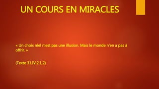 UN COURS EN MIRACLES
« Un choix réel n’est pas une illusion. Mais le monde n’en a pas à
offrir. »
(Texte 31.IV.2.1,2)
 