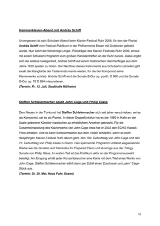 Hammerklavier-Abend mit András Schiff


Unvergessen ist sein Schubert-Abend beim Klavier-Festival Ruhr 2008, für den der Pianist
András Schiff vom Festival-Publikum in der Philharmonie Essen mit Ovationen gefeiert
wurde. Nun kehrt der feinsinnige Ungar, Preisträger des Klavier-Festivals Ruhr 2009, erneut
mit einem Schubert-Programm zum großen Pianistentreffen an der Ruhr zurück. Dabei ergibt
sich die seltene Gelegenheit, András Schiff auf einem historischen Hammerflügel aus dem
Jahre 1820 spielen zu hören. Der Nachbau dieses Instruments aus Schuberts Lebzeiten gibt
exakt die Klangfarbe der Tasteninstrumente wieder, für die der Komponist seine
Klavierwerke schrieb. András Schiff wird die Sonate B-Dur op. posth. D 960 und die Sonate
G-Dur op. 78 D 894 interpretieren.
(Termin: Fr. 13. Juli, Stadthalle Mülheim)




Steffen Schleiermacher spielt John Cage und Philip Glass


Dem Neuen in der Tonkunst hat Steffen Schleiermacher sich seit jeher verschrieben: sei es
als Komponist, sei es als Pianist. In dieser Doppelfunktion hat es der 1960 in Halle an der
Saale geborene Künstler inzwischen zu erheblichem Ansehen gebracht. Für die
Gesamteinspielung des Klavierwerks von John Cage etwa hat er 2003 den ECHO-Klassik-
Preis erhalten. Und so kann Schleiermacher aus dem Vollen schöpfen, wenn es beim
diesjährigen Klavier-Festival Ruhr darum geht, den 100. Geburtstag von John Cage und den
75. Geburtstag von Philip Glass zu feiern. Das spannende Programm umfasst wegweisende
Werke wie die Sonatas and Interludes for Prepared Piano und Auszüge aus der Trilogy
Sonata von Philip Glass. Im ersten Teil ist das Publikum aktiv an der Programmauswahl
beteiligt: Am Eingang erhält jeder Konzertbesucher eine Karte mit dem Titel eines Werks von
John Cage. Steffen Schleiermacher wählt dann per Zufall einen Zuschauer und „sein“ Cage-
Stück aus.
(Termin: Di. 29. Mai, Haus Fuhr, Essen)




                                                                                              10
 