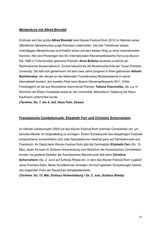 Meisterkurs mit Alfred Brendel


Erstmals wird der große Alfred Brendel beim Klavier-Festival Ruhr 2012 im Rahmen eines
öffentlichen Meisterkurses junge Pianisten unterrichten. Die drei Teilnehmer dieses
mehrtägigen Meisterkurses sind freilich schon auf dem besten Weg zu einer internationalen
Karriere. Alle sind Preisträger des 58. Internationalen Klavierwettbewerbs Ferruccio Busoni.
Die 1986 in Turkmenistan geborene Pianistin Anna Bulkina studierte zunächst am
Rachmaninow Konservatorium. Zurzeit besucht sie die Musikhochschule der Texas Christian
University. Sie teilt sich gemeinsam mit dem zwei Jahre jüngeren in Kiew geborenen Antonii
Barishevskyi, der derzeit an der Nationalen Tschaikowsky Musikakademie in seiner
Heimatstadt studiert, den zweiten Platz beim Busoni-Klavierwettbewerb 2011. Dritte
Preisträgerin ist die aus Novosibirsk stammende Pianistin Tatiana Chernichka, die u.a. in
München bei Elisso Virsaladze sowie an der Universität „Mozarteum“ Salzburg bei Klaus
Kaufmann unterrichtet wurde.
(Termine: So. 1. bis 4. Juli, Haus Fuhr, Essen)




Französische Cembalomusik: Elizabeth Farr und Christine Schornsheim


Im Händel-Jubiläumsjahr 2009 lud das Klavier-Festival Ruhr erstmals Cembalisten ein, um
barocke Meister im Originalklang zu würdigen. Einem Schwerpunkt des diesjährigen Festivals
entsprechend, konzentrieren sich zwei Spezialistinnen diesmal ganz auf Cembalomusik aus
Frankreich. Ihr Debüt beim Klavier-Festival Ruhr gibt die Cembalistin Elizabeth Farr (So. 13.
Mai), deren Konzert im Schloss Hohenlimburg vom Reichtum der französischen Cembalisten
kündet. Ins goldene Zeitalter der französischen Barockmusik lädt dann Christine
Schornsheim (Sa. 2. Juni) auf Schloss Rheda ein, in dem das Klavier-Festival Ruhr zugleich
seine Premiere feiert. Beide Künstlerinnen errangen mit hoch gelobten Einspielungen bereits
den begehrten Preis der Deutschen Schallplattenkritik.
(Termine: So. 13. Mai, Schloss Hohenlimburg / Sa. 2. Juni, Schloss Rheda)




                                                                                            12
 