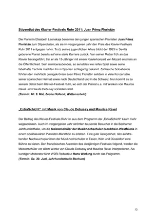 Stipendiat des Klavier-Festivals Ruhr 2011: Juan Pérez Floristán


Die Pianistin Elisabeth Leonskaja benannte den jungen spanischen Pianisten Juan Pérez
Floristán zum Stipendiaten, als sie im vergangenen Jahr den Preis des Klavier-Festivals
Ruhr 2011 entgegen nahm. Trotz seines jugendlichen Alters blickt der 1993 in Sevilla
geborene Pianist bereits auf eine steile Karriere zurück. Von seiner Mutter früh an das
Klavier herangeführt, trat er als 13-Jähriger mit einem Klavierkonzert von Mozart erstmals an
die Öffentlichkeit. Sein atemberaubendes, so sensibles wie reifes Spiel sowie seine
fabelhafte Technik machten ihn in Spanien schlagartig bekannt. Zahlreiche Soloabende
führten den mehrfach preisgekrönten Juan Pérez Floristán seitdem in viele Konzertsäle
seiner spanischen Heimat sowie nach Deutschland und in die Schweiz. Nun kommt es zu
seinem Debüt beim Klavier-Festival Ruhr, wo sich der Pianist u.a. mit Werken von Maurice
Ravel und Claude Debussy vorstellen wird.
(Termin: Mi. 9. Mai, Zeche Holland, Wattenscheid)




„ExtraSchicht“ mit Musik von Claude Debussy und Maurice Ravel


Der Beitrag des Klavier-Festivals Ruhr ist aus dem Programm der „ExtraSchicht“ kaum mehr
wegzudenken. Auch im vergangenen Jahr strömten tausende Besucher in die Bochumer
Jahrhunderthalle, um die Meisterschüler der Musikhochschulen Nordrhein-Westfalens in
einem spektakulären Pianisten-Marathon zu erleben. Eine gute Gelegenheit, den aufstre-
benden Nachwuchspianisten der Musikhochschulen in Essen, Köln und Düsseldorf eine
Bühne zu bieten. Den französischen Akzenten des diesjährigen Festivals folgend, werden die
Meisterschüler vor allem Werke von Claude Debussy und Maurice Ravel interpretieren. Als
kundiger Moderator führt WDR-Redakteur Hans Winking durch das Programm.
(Termin: Sa. 30. Juni, Jahrhunderthalle Bochum)




                                                                                           13
 