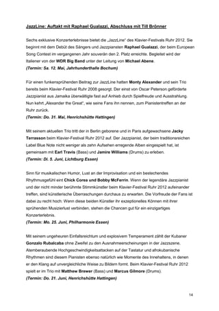JazzLine: Auftakt mit Raphael Gualazzi, Abschluss mit Till Brönner


Sechs exklusive Konzerterlebnisse bietet die „JazzLine“ des Klavier-Festivals Ruhr 2012. Sie
beginnt mit dem Debüt des Sängers und Jazzpiansten Raphael Gualazzi, der beim European
Song Contest im vergangenen Jahr souverän den 2. Platz erreichte. Begleitet wird der
Italiener von der WDR Big Band unter der Leitung von Michael Abene.
(Termin: Sa. 12. Mai, Jahrhunderthalle Bochum)


Für einen funkensprühenden Beitrag zur JazzLine hatten Monty Alexander und sein Trio
bereits beim Klavier-Festival Ruhr 2008 gesorgt. Der einst von Oscar Peterson geförderte
Jazzpianist aus Jamaika überwältigte fast auf Anhieb durch Spielfreude und Ausstrahlung.
Nun kehrt „Alexander the Great“, wie seine Fans ihn nennen, zum Pianistentreffen an der
Ruhr zurück.
(Termin: Do. 31. Mai, Henrichshütte Hattingen)


Mit seinem aktuellen Trio tritt der in Berlin geborene und in Paris aufgewachsene Jacky
Terrasson beim Klavier-Festival Ruhr 2012 auf. Der Jazzpianist, der beim traditionsreichen
Label Blue Note nicht weniger als zehn Aufsehen erregende Alben eingespielt hat, ist
gemeinsam mit Earl Travis (Bass) und Jamire Williams (Drums) zu erleben.
(Termin: Di. 5. Juni, Lichtburg Essen)


Sinn für musikalischen Humor, Lust an der Improvisation und ein bestechendes
Rhythmusgefühl eint Chick Corea und Bobby McFerrin. Wenn der legendäre Jazzpianist
und der nicht minder berühmte Stimmkünstler beim Klavier-Festival Ruhr 2012 aufeinander
treffen, sind künstlerische Überraschungen durchaus zu erwarten. Die Vorfreude der Fans ist
dabei zu recht hoch: Wenn diese beiden Künstler ihr exzeptionelles Können mit ihrer
sprühenden Musizierlust verbinden, stehen die Chancen gut für ein einzigartiges
Konzerterlebnis.
(Termin: Mo. 25. Juni, Philharmonie Essen)


Mit seinem ungeheuren Einfallsreichtum und explosivem Temperament zählt der Kubaner
Gonzalo Rubalcaba ohne Zweifel zu den Ausnahmeerscheinungen in der Jazzszene.
Atemberaubende Hochgeschwindigkeitsattacken auf der Tastatur und afrokubanische
Rhythmen sind diesem Pianisten ebenso natürlich wie Momente des Innehaltens, in denen
er den Klang auf unvergleichliche Weise zu Bildern formt. Beim Klavier-Festival Ruhr 2012
spielt er im Trio mit Matthew Brewer (Bass) und Marcus Gilmore (Drums).
(Termin: Do. 21. Juni, Henrichshütte Hattingen)



                                                                                            14
 
