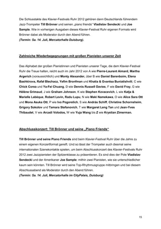 Die Schlusstakte des Klavier-Festivals Ruhr 2012 gehören dann Deutschlands führendem
Jazz-Trompeter Till Brönner und seinen „piano friends“ Vladislav Sendecki und Joe
Sample. Wie in vorherigen Ausgaben dieses Klavier-Festival Ruhr eigenen Formats wird
Brönner dabei als Moderator durch den Abend führen.
(Termin: Sa. 14. Juli, Mercatorhalle Duisburg).




Zahlreiche Wiederbegegnungen mit großen Pianisten unserer Zeit


Das Alphabet der großen Pianistinnen und Pianisten unserer Tage, die dem Klavier-Festival
Ruhr die Treue halten, reicht auch im Jahr 2012 von A wie Pierre-Laurent Aimard, Martha
Argerich (voraussichtlich) und Monty Alexander, über B wie Daniel Barenboim, Elena
Bashkirova, Rafał Blechacz, Yefim Bronfman und Khatia & Gvantsa Buniatishvili, C wie
Chick Corea und Ya-Fei Chuang, D wie Dennis Russell Davies, F wie David Fray, G wie
Hélène Grimaud, J wie Graham Johnson, K wie Stephen Kovacevich, L wie Katja &
Marielle Labèque, Robert Levin, Radu Lupu, N wie Maki Namekawa, O wie Alice Sara Ott
und Mona Asuka Ott, P wie Ivo Pogorelich, S wie András Schiff, Christine Schornsheim,
Grigory Sokolov und Tamara Stefanovich, T wie Margaret Leng Tan und Jean-Yves
Thibaudet, V wie Arcadi Volodos, W wie Yuja Wang bis Z wie Krystian Zimerman.




Abschlusskonzert: Till Brönner und seine „Piano Friends“


Till Brönner und seine Piano Friends sind beim Klavier-Festival Ruhr über die Jahre zu
einem eigenen Konzertformat gereift. Und so lässt der Trompeter auch diesmal seine
internationalen Szenekontakte spielen, um beim Abschlusskonzert des Klavier-Festivals Ruhr
2012 zwei Jazzpianisten der Spitzenklasse zu präsentieren. Es sind dies der Pole Vladislav
Sendecki und der Amerikaner Joe Sample: mithin zwei Pianisten, wie sie unterschiedlicher
kaum sein könnten. Till Brönner wird seine Top-Rhythmusgruppe mitbringen und bei diesem
Abschlussabend als Moderator durch den Abend führen.
(Termin: Sa. 14. Juli, Mercatorhalle im CityPalais, Duisburg)




                                                                                         15
 