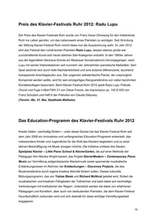 Preis des Klavier-Festivals Ruhr 2012: Radu Lupu

Der Preis des Klavier-Festivals Ruhr wurde von Franz Xaver Ohnesorg für den Initiativkreis
Ruhr ins Leben gerufen, um das Lebenswerk eines Pianisten zu würdigen. Seit Gründung
der Stiftung Klavier-Festival Ruhr nimmt diese nun die Auszeichnung wahr. Im Jahr 2012
ehrt das Festival den rumänischen Pianisten Radu Lupu, dessen ebenso große wie
zurückhaltende Kunst sich heute üblichen Star-Kategorien entzieht. In den 1960er Jahren
aus der legendären Neuhaus-Schule am Moskauer Konservatorium hervorgegangen, setzt
Lupu mit seinen Interpretationen seit nunmehr vier Jahrzehnten pianistische Maßstäbe. Sein
Spiel zeichnet sich durch tiefe Nachdenklichkeit und eine äußerst differenzierte, leuchtend
transparente Anschlagskultur aus. Der ungemein selbstkritische Pianist, der ursprünglich
Komponist werden wollte, wird für sein einzigartiges Klangverständnis von vielen berühmten
Künstlerkollegen bewundert. Beim Klavier-Festival Ruhr 2012 spielt Radu Lupu Prélude,
Choral und Fuge h-Moll FWV 21 von César Franck, die Impromptus op. 142 D 935 von
Franz Schubert und Heft II der Préludes von Claude Debussy.
(Termin: Mo. 21. Mai, Stadthalle Mülheim)




Das Education-Programm des Klavier-Festivals Ruhr 2012

Kreativ bilden, nachhaltig fördern – unter dieser Devise hat das Klavier-Festival Ruhr seit
dem Jahr 2006 ein innovatives und umfangreiches Education-Programm entwickelt, das
insbesondere Kinder und Jugendliche für die Welt des Klaviers begeistern und zu einer
aktiven Beschäftigung mit Musik anregen möchte. Die Initiative umfasst drei Säulen:
Spielplatz Klavier – Little Piano School & KlavierGarten, die auf einer Methode der
Pädagogin Kim Monika Wright basiert, das Projekt KlavierModern – Contemporary Piano
Music zur Vermittlung zeitgenössischer Klaviermusik sowie spannende musikalische
Entdeckungsreisen im Rahmen der Entdeckungen – Discovery Projects, die das
Musikverständnis durch eigene kreative Aktivität fördern sollen. Dieses kulturelle
Bildungsprogramm, das von Tobias Bleek und Richard McNicol geleitet wird, fördert die
musikalischen und kreativen Fähigkeiten der Teilnehmer und setzt dabei auf nachhaltige
Verbindungen mit Institutionen der Region. Unterstützt werden sie dabei von erfahrenen
Pädagogen und Künstlern, aber auch von bedeutenden Pianisten, die dem Klavier-Festival
freundschaftlich verbunden sind und sich deshalb für diese wichtige Vermittlungsarbeit
engagieren.

                                                                                              16
 