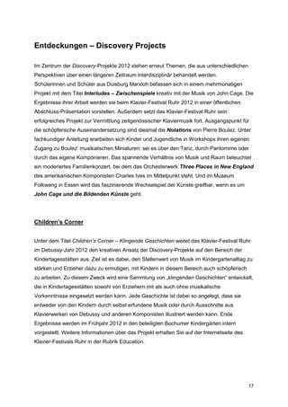 Entdeckungen – Discovery Projects

Im Zentrum der Discovery-Projekte 2012 stehen erneut Themen, die aus unterschiedlichen
Perspektiven über einen längeren Zeitraum interdisziplinär behandelt werden.
Schülerinnen und Schüler aus Duisburg Marxloh befassen sich in einem mehrmonatigen
Projekt mit dem Titel Interludes – Zwischenspiele kreativ mit der Musik von John Cage. Die
Ergebnisse ihrer Arbeit werden sie beim Klavier-Festival Ruhr 2012 in einer öffentlichen
Abschluss-Präsentation vorstellen. Außerdem setzt das Klavier-Festival Ruhr sein
erfolgreiches Projekt zur Vermittlung zeitgenössischer Klaviermusik fort. Ausgangspunkt für
die schöpferische Auseinandersetzung sind diesmal die Notations von Pierre Boulez. Unter
fachkundiger Anleitung erarbeiten sich Kinder und Jugendliche in Workshops ihren eigenen
Zugang zu Boulez’ musikalischen Miniaturen: sei es über den Tanz, durch Pantomime oder
durch das eigene Komponieren. Das spannende Verhältnis von Musik und Raum beleuchtet
ein moderiertes Familienkonzert, bei dem das Orchesterwerk Three Places in New England
des amerikanischen Komponisten Charles Ives im Mittelpunkt steht. Und im Museum
Folkwang in Essen wird das faszinierende Wechselspiel der Künste greifbar, wenn es um
John Cage und die Bildenden Künste geht.




Children’s Corner


Unter dem Titel Children’s Corner – Klingende Geschichten weitet das Klavier-Festival Ruhr
im Debussy-Jahr 2012 den kreativen Ansatz der Discovery-Projekte auf den Bereich der
Kindertagesstätten aus. Ziel ist es dabei, den Stellenwert von Musik im Kindergartenalltag zu
stärken und Erzieher dazu zu ermutigen, mit Kindern in diesem Bereich auch schöpferisch
zu arbeiten. Zu diesem Zweck wird eine Sammlung von „klingenden Geschichten“ entwickelt,
die in Kindertagesstätten sowohl von Erziehern mit als auch ohne musikalische
Vorkenntnisse eingesetzt werden kann. Jede Geschichte ist dabei so angelegt, dass sie
entweder von den Kindern durch selbst erfundene Musik oder durch Ausschnitte aus
Klavierwerken von Debussy und anderen Komponisten illustriert werden kann. Erste
Ergebnisse werden im Frühjahr 2012 in den beteiligten Bochumer Kindergärten intern
vorgestellt. Weitere Informationen über das Projekt erhalten Sie auf der Internetseite des
Klavier-Festivals Ruhr in der Rubrik Education.




                                                                                             17
 