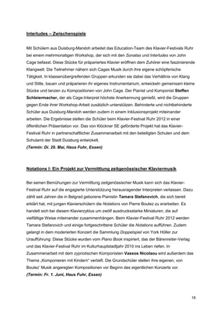 Interludes – Zwischenspiele


Mit Schülern aus Duisburg-Marxloh arbeitet das Education-Team des Klavier-Festivals Ruhr
bei einem mehrmonatigen Workshop, der sich mit den Sonatas und Interludes von John
Cage befasst. Diese Stücke für präpariertes Klavier eröffnen dem Zuhörer eine faszinierende
Klangwelt. Die Teilnehmer nähern sich Cages Musik durch ihre eigene schöpferische
Tätigkeit. In klassenübergreifenden Gruppen erkunden sie dabei das Verhältnis von Klang
und Stille, bauen und präparieren ihr eigenes Instrumentarium, entwickeln gemeinsam kleine
Stücke und tanzen zu Kompositionen von John Cage. Der Pianist und Komponist Steffen
Schleiermacher, der als Cage-Interpret höchste Anerkennung genießt, wird die Gruppen
gegen Ende ihrer Workshop-Arbeit zusätzlich unterstützen. Behinderte und nichtbehinderte
Schüler aus Duisburg-Marxloh werden zudem in einem Inklusionsprojekt miteinander
arbeiten. Die Ergebnisse stellen die Schüler beim Klavier-Festival Ruhr 2012 in einer
öffentlichen Präsentation vor. Das von Klöckner SE geförderte Projekt hat das Klavier-
Festival Ruhr in partnerschaftlicher Zusammenarbeit mit den beteiligten Schulen und dem
Schulamt der Stadt Duisburg entwickelt.
(Termin: Di. 29. Mai, Haus Fuhr, Essen)




Notations I: Ein Projekt zur Vermittlung zeitgenössischer Klaviermusik


Bei seinen Bemühungen zur Vermittlung zeitgenössischer Musik kann sich das Klavier-
Festival Ruhr auf die engagierte Unterstützung herausragender Interpreten verlassen. Dazu
zählt seit Jahren die in Belgrad geborene Pianistin Tamara Stefanovich, die sich bereit
erklärt hat, mit jungen Klavierschülern die Notations von Pierre Boulez zu erarbeiten. Es
handelt sich bei diesem Klavierzyklus um zwölf ausdrucksstarke Miniaturen, die auf
vielfältige Weise miteinander zusammenhängen. Beim Klavier-Festival Ruhr 2012 werden
Tamara Stefanovich und einige fortgeschrittene Schüler die Notations aufführen. Zudem
gelangt in dem moderierten Konzert die Sammlung Doppelspiel von York Höller zur
Uraufführung: Diese Stücke wurden vom Piano Book inspiriert, das der Bärenreiter-Verlag
und das Klavier-Festival Ruhr im Kulturhauptstadtjahr 2010 ins Leben riefen. In
Zusammenarbeit mit dem zypriotischen Komponisten Vassos Nicolaou wird außerdem das
Thema „Komponieren mit Kindern“ vertieft. Die Grundschüler stellen ihre eigenen, von
Boulez’ Musik angeregten Kompositionen vor Beginn des eigentlichen Konzerts vor.
(Termin: Fr. 1. Juni, Haus Fuhr, Essen)




                                                                                            18
 