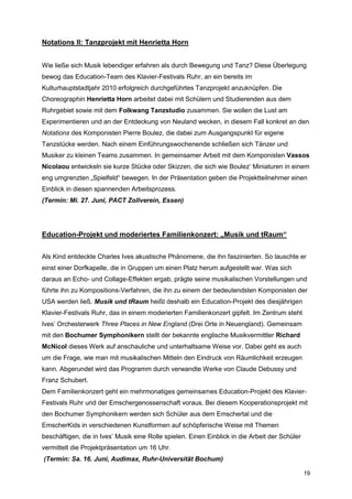 Notations II: Tanzprojekt mit Henrietta Horn


Wie ließe sich Musik lebendiger erfahren als durch Bewegung und Tanz? Diese Überlegung
bewog das Education-Team des Klavier-Festivals Ruhr, an ein bereits im
Kulturhauptstadtjahr 2010 erfolgreich durchgeführtes Tanzprojekt anzuknüpfen. Die
Choreographin Henrietta Horn arbeitet dabei mit Schülern und Studierenden aus dem
Ruhrgebiet sowie mit dem Folkwang Tanzstudio zusammen. Sie wollen die Lust am
Experimentieren und an der Entdeckung von Neuland wecken, in diesem Fall konkret an den
Notations des Komponisten Pierre Boulez, die dabei zum Ausgangspunkt für eigene
Tanzstücke werden. Nach einem Einführungswochenende schließen sich Tänzer und
Musiker zu kleinen Teams zusammen. In gemeinsamer Arbeit mit dem Komponisten Vassos
Nicolaou entwickeln sie kurze Stücke oder Skizzen, die sich wie Boulez‘ Miniaturen in einem
eng umgrenzten „Spielfeld“ bewegen. In der Präsentation geben die Projektteilnehmer einen
Einblick in diesen spannenden Arbeitsprozess.
(Termin: Mi. 27. Juni, PACT Zollverein, Essen)




Education-Projekt und moderiertes Familienkonzert: „Musik und tRaum“


Als Kind entdeckte Charles Ives akustische Phänomene, die ihn faszinierten. So lauschte er
einst einer Dorfkapelle, die in Gruppen um einen Platz herum aufgestellt war. Was sich
daraus an Echo- und Collage-Effekten ergab, prägte seine musikalischen Vorstellungen und
führte ihn zu Kompositions-Verfahren, die ihn zu einem der bedeutendsten Komponisten der
USA werden ließ. Musik und tRaum heißt deshalb ein Education-Projekt des diesjährigen
Klavier-Festivals Ruhr, das in einem moderierten Familienkonzert gipfelt. Im Zentrum steht
Ives’ Orchesterwerk Three Places in New England (Drei Orte in Neuengland). Gemeinsam
mit den Bochumer Symphonikern stellt der bekannte englische Musikvermittler Richard
McNicol dieses Werk auf anschauliche und unterhaltsame Weise vor. Dabei geht es auch
um die Frage, wie man mit musikalischen Mitteln den Eindruck von Räumlichkeit erzeugen
kann. Abgerundet wird das Programm durch verwandte Werke von Claude Debussy und
Franz Schubert.
Dem Familienkonzert geht ein mehrmonatiges gemeinsames Education-Projekt des Klavier-
Festivals Ruhr und der Emschergenossenschaft voraus. Bei diesem Kooperationsprojekt mit
den Bochumer Symphonikern werden sich Schüler aus dem Emschertal und die
EmscherKids in verschiedenen Kunstformen auf schöpferische Weise mit Themen
beschäftigen, die in Ives’ Musik eine Rolle spielen. Einen Einblick in die Arbeit der Schüler
vermittelt die Projektpräsentation um 16 Uhr.
(Termin: Sa. 16. Juni, Audimax, Ruhr-Universität Bochum)

                                                                                                19
 