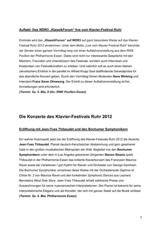 Auftakt: Das WDR3 „KlassikForum“ live vom Klavier-Festival Ruhr


Erstmals wird das „KlassikForum“ auf WDR3 auf ganz besondere Weise auf das Klavier-
Festival Ruhr 2012 einstimmen. Unter dem Motto „Live vom Klavier-Festival Ruhr“ berichtet
der Sender einen ganzen Vormittag lang von einer Auftaktveranstaltung aus dem RWE
Pavillon der Philharmonie Essen. Dabei sind nicht nur interessante Gespräche mit den
Machern, Freunden und Unterstützern des Festivals, sondern auch Interviews und
Kostproben von Festivalkünstlern zu erleben. Und natürlich soll es auch einen kleinen
(akustischen) Einblick in die parallel im Alfried Krupp Saal stattfindende Generalprobe für
das abendliche Konzert geben. Durch den Vormittag führen Moderator Hans Winking und
Intendant Franz Xaver Ohnesorg. Der Eintritt zu dieser Auftaktveranstaltung ist frei,
Anmeldungen sind erforderlich.
(Termin: Sa. 5. Mai, 9 Uhr, RWE Pavillon Essen)




Die Konzerte des Klavier-Festivals Ruhr 2012

Eröffnung mit Jean-Yves Thibaudet und den Bochumer Symphonikern


Ein wahrer Kosmopolit setzt bei der Eröffnung des Klavier-Festivals Ruhr 2012 die Akzente:
Jean-Yves Thibaudet, Pianist deutsch-französischer Abstammung und gern gesehener
Gast in den großen musikalischen Metropolen der Welt. Begleitet von den Bochumer
Symphonikern unter dem in Los Angeles geborenen Dirigenten Steven Sloane spielt
Thibaudet in der Philharmonie Essen das brillante Klavierkonzert des Franzosen Maurice
Ravel sowie die Variationen I got rhythm für Klavier und Orchester von George Gershwin.
Die Bochumer Symphoniker umrahmen diese Werke mit der Orchestersuite Daphnis et
Chloé Nr. 2 von Maurice Ravel und den funkelnden Symphonic Dances aus Leonard
Bernsteins West Side Story. Jean-Yves Thibaudet erhielt zahlreiche Preise und
Auszeichnungen für seine nuancenreichen Interpretationen. Der Pianist ist bekannt für seine
interpretatorische Eleganz und als Künstler, der sich mit ganzer Seele auf die Musik einlässt.
(Termin: Sa. 5. Mai, Philharmonie Essen)




                                                                                              2
 