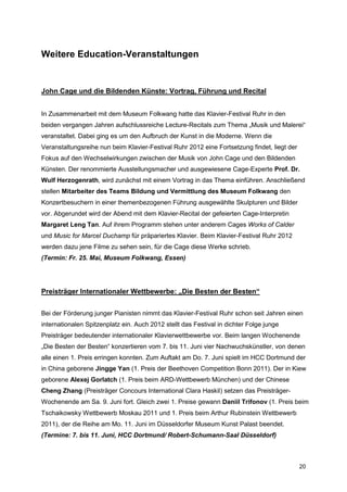 Weitere Education-Veranstaltungen


John Cage und die Bildenden Künste: Vortrag, Führung und Recital


In Zusammenarbeit mit dem Museum Folkwang hatte das Klavier-Festival Ruhr in den
beiden vergangen Jahren aufschlussreiche Lecture-Recitals zum Thema „Musik und Malerei“
veranstaltet. Dabei ging es um den Aufbruch der Kunst in die Moderne. Wenn die
Veranstaltungsreihe nun beim Klavier-Festival Ruhr 2012 eine Fortsetzung findet, liegt der
Fokus auf den Wechselwirkungen zwischen der Musik von John Cage und den Bildenden
Künsten. Der renommierte Ausstellungsmacher und ausgewiesene Cage-Experte Prof. Dr.
Wulf Herzogenrath, wird zunächst mit einem Vortrag in das Thema einführen. Anschließend
stellen Mitarbeiter des Teams Bildung und Vermittlung des Museum Folkwang den
Konzertbesuchern in einer themenbezogenen Führung ausgewählte Skulpturen und Bilder
vor. Abgerundet wird der Abend mit dem Klavier-Recital der gefeierten Cage-Interpretin
Margaret Leng Tan. Auf ihrem Programm stehen unter anderem Cages Works of Calder
und Music for Marcel Duchamp für präpariertes Klavier. Beim Klavier-Festival Ruhr 2012
werden dazu jene Filme zu sehen sein, für die Cage diese Werke schrieb.
(Termin: Fr. 25. Mai, Museum Folkwang, Essen)




Preisträger Internationaler Wettbewerbe: „Die Besten der Besten“


Bei der Förderung junger Pianisten nimmt das Klavier-Festival Ruhr schon seit Jahren einen
internationalen Spitzenplatz ein. Auch 2012 stellt das Festival in dichter Folge junge
Preisträger bedeutender internationaler Klavierwettbewerbe vor. Beim langen Wochenende
„Die Besten der Besten“ konzertieren vom 7. bis 11. Juni vier Nachwuchskünstler, von denen
alle einen 1. Preis erringen konnten. Zum Auftakt am Do. 7. Juni spielt im HCC Dortmund der
in China geborene Jingge Yan (1. Preis der Beethoven Competition Bonn 2011). Der in Kiew
geborene Alexej Gorlatch (1. Preis beim ARD-Wettbewerb München) und der Chinese
Cheng Zhang (Preisträger Concours International Clara Haskil) setzen das Preisträger-
Wochenende am Sa. 9. Juni fort. Gleich zwei 1. Preise gewann Daniil Trifonov (1. Preis beim
Tschaikowsky Wettbewerb Moskau 2011 und 1. Preis beim Arthur Rubinstein Wettbewerb
2011), der die Reihe am Mo. 11. Juni im Düsseldorfer Museum Kunst Palast beendet.
(Termine: 7. bis 11. Juni, HCC Dortmund/ Robert-Schumann-Saal Düsseldorf)



                                                                                             20
 