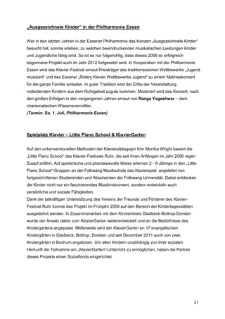 „Ausgezeichnete Kinder“ in der Philharmonie Essen


Wer in den letzten Jahren in der Essener Philharmonie das Konzert „Ausgezeichnete Kinder“
besucht hat, konnte erleben, zu welchen beeindruckenden musikalischen Leistungen Kinder
und Jugendliche fähig sind. So ist es nur folgerichtig, dass dieses 2006 so erfolgreich
begonnene Projekt auch im Jahr 2012 fortgesetzt wird. In Kooperation mit der Philharmonie
Essen wird das Klavier-Festival erneut Preisträger des traditionsreichen Wettbewerbs „Jugend
musiziert“ und des Essener „Rotary Klavier Wettbewerbs Jugend“ zu einem Matineekonzert
für die ganze Familie einladen. In guter Tradition wird der Erlös der Veranstaltung
notleidenden Kindern aus dem Ruhrgebiet zugute kommen. Moderiert wird das Konzert, nach
den großen Erfolgen in den vergangenen Jahren erneut von Ranga Yogeshwar – dem
charismatischen Wissensvermittler.
(Termin: So. 1. Juli, Philharmonie Essen)




Spielplatz Klavier – Little Piano School & KlavierGarten


Auf den unkonventionellen Methoden der Klavierpädagogin Kim Monika Wright basiert die
„Little Piano School“ des Klavier-Festivals Ruhr, die seit ihren Anfängen im Jahr 2006 regen
Zulauf erfährt. Auf spielerische und phantasievolle Weise erlernen 2 - 6-Jährige in den „Little
Piano School“-Gruppen an der Folkwang Musikschule das Klavierspiel, angeleitet von
fortgeschrittenen Studierenden und Absolventen der Folkwang Universität. Dabei entdecken
die Kinder nicht nur ein faszinierendes Musikinstrument, sondern entwickeln auch
persönliche und soziale Fähigkeiten.
Dank der tatkräftigen Unterstützung des Vereins der Freunde und Förderer des Klavier-
Festival Ruhr konnte das Projekt im Frühjahr 2009 auf den Bereich der Kindertagesstätten
ausgedehnt werden. In Zusammenarbeit mit dem Kirchenkreis Gladbeck-Bottrop-Dorsten
wurde der Ansatz dabei zum KlavierGarten weiterentwickelt und an die Bedürfnisse des
Kindergartens angepasst. Mittlerweile wird der KlavierGarten an 17 evangelischen
Kindergärten in Gladbeck, Bottrop, Dorsten und seit Dezember 2011 auch von zwei
Kindergärten in Bochum angeboten. Um allen Kindern unabhängig von ihrer sozialen
Herkunft die Teilnahme am „KlavierGarten“-Unterricht zu ermöglichen, haben die Partner
dieses Projekts einen Sozialfonds eingerichtet.




                                                                                             21
 