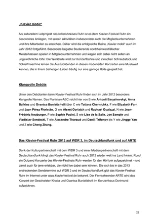 „Klavier mobil“


Als kulturellem Leitprojekt des Initiativkreises Ruhr ist es dem Klavier-Festival Ruhr ein
besonderes Anliegen, mit seinen Aktivitäten insbesondere auch die Mitgliedsunternehmen
und ihre Mitarbeiter zu erreichen. Daher wird die erfolgreiche Reihe „Klavier mobil“ auch im
Jahr 2012 fortgeführt. Besonders begabte Studierende nordrheinwestfälischer
Meisterklassen spielen in Mitgliedsunternehmen und wagen sich dabei nicht selten an
ungewöhnliche Orte: Die Werkhalle wird zur Konzertbühne und zwischen Schraubstock und
Schleifmaschine lernen die Auszubildenden in diesen moderierten Konzerten eine Musikwelt
kennen, die in ihrem bisherigen Leben häufig nur eine geringe Rolle gespielt hat.




Klangvolle Debüts


Unter den Debütanten beim Klavier-Festival Ruhr finden sich im Jahr 2012 besonders
klangvolle Namen. Das Pianisten-ABC reicht hier von B wie Antonii Baryshevskyi, Anna
Bulkina und Gvantsa Buniatishvili über C wie Tatiana Chernichka, F wie Elizabeth Farr
und Juan Pérez Floristán, G wie Alexej Gorlatch und Raphael Gualazzi, N wie Jean-
Frédéric Neuburger, P wie Sophie Pacini, S wie Lise de la Salle, Joe Sample und
Vladislav Sendecki, T wie Alexandre Tharaud und Daniil Trifonov bis Y wie Jingge Yan
und Z wie Cheng Zhang.




Das Klavier-Festival Ruhr 2012 auf WDR 3, im Deutschlandfunk und auf ARTE


Dank der Kulturpartnerschaft mit dem WDR 3 und einer Medienpartnerschaft mit dem
Deutschlandfunk klingt das Klavier-Festival Ruhr auch 2012 wieder weit ins Land hinein. Rund
ein Dutzend Konzerte des Klavier-Festivals Ruhr werden für den Hörfunk aufgezeichnet – und
damit auch für jene erlebbar, die nicht live dabei sein können. Die sich bis in das 2013
erstreckenden Sendetermine auf WDR 3 und im Deutschlandfunk gibt das Klavier-Festival
Ruhr im Internet unter www.klavierfestival.de bekannt. Der Fernsehsender ARTE wird das
Konzert der Geschwister Khatia und Gvantsa Buniatishvili im Konzerthaus Dortmund
aufzeichnen.




                                                                                             22
 