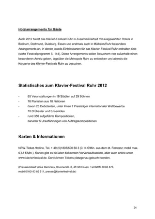 Hotelarrangements für Gäste


Auch 2012 bietet das Klavier-Festival Ruhr in Zusammenarbeit mit ausgewählten Hotels in
Bochum, Dortmund, Duisburg, Essen und erstmals auch in Mülheim/Ruhr besondere
Arrangements an, in denen jeweils Eintrittskarten für das Klavier-Festival Ruhr enthalten sind
(siehe Festivalprogramm S. 144). Diese Arrangements sollen Besuchern von außerhalb einen
besonderen Anreiz geben, tagsüber die Metropole Ruhr zu entdecken und abends die
Konzerte des Klavier-Festivals Ruhr zu besuchen.




Statistisches zum Klavier-Festival Ruhr 2012

-      65 Veranstaltungen in 19 Städten auf 29 Bühnen
-      76 Pianisten aus 18 Nationen
-      davon 28 Debütanten, unter ihnen 7 Preisträger internationaler Wettbewerbe
       10 Orchester und Ensembles
-      rund 350 aufgeführte Kompositionen,
       darunter 5 Uraufführungen von Auftragskompositionen




Karten & Informationen

NRW-Ticket-Hotline, Tel. + 49 (0)1805/500 80 3 (0,14 €/Min. aus dem dt. Festnetz; mobil max.
0,42 €/Min.). Karten gibt es bei allen bekannten Vorverkaufsstellen, aber auch online unter
www.klavierfestival.de. Dort können Tickets platzgenau gebucht werden.


(Pressekontakt: Anke Demirsoy, Brunnenstr. 8, 45128 Essen, Tel 0201/ 89 66 873,
mobil 0160/ 63 66 511, presse@klavierfestival.de)




                                                                                              24
 