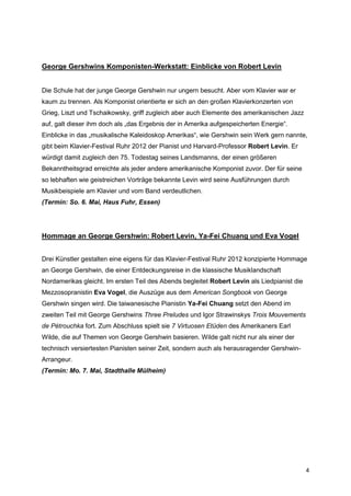 George Gershwins Komponisten-Werkstatt: Einblicke von Robert Levin


Die Schule hat der junge George Gershwin nur ungern besucht. Aber vom Klavier war er
kaum zu trennen. Als Komponist orientierte er sich an den großen Klavierkonzerten von
Grieg, Liszt und Tschaikowsky, griff zugleich aber auch Elemente des amerikanischen Jazz
auf, galt dieser ihm doch als „das Ergebnis der in Amerika aufgespeicherten Energie“.
Einblicke in das „musikalische Kaleidoskop Amerikas“, wie Gershwin sein Werk gern nannte,
gibt beim Klavier-Festival Ruhr 2012 der Pianist und Harvard-Professor Robert Levin. Er
würdigt damit zugleich den 75. Todestag seines Landsmanns, der einen größeren
Bekanntheitsgrad erreichte als jeder andere amerikanische Komponist zuvor. Der für seine
so lebhaften wie geistreichen Vorträge bekannte Levin wird seine Ausführungen durch
Musikbeispiele am Klavier und vom Band verdeutlichen.
(Termin: So. 6. Mai, Haus Fuhr, Essen)




Hommage an George Gershwin: Robert Levin, Ya-Fei Chuang und Eva Vogel


Drei Künstler gestalten eine eigens für das Klavier-Festival Ruhr 2012 konzipierte Hommage
an George Gershwin, die einer Entdeckungsreise in die klassische Musiklandschaft
Nordamerikas gleicht. Im ersten Teil des Abends begleitet Robert Levin als Liedpianist die
Mezzosopranistin Eva Vogel, die Auszüge aus dem American Songbook von George
Gershwin singen wird. Die taiwanesische Pianistin Ya-Fei Chuang setzt den Abend im
zweiten Teil mit George Gershwins Three Preludes und Igor Strawinskys Trois Mouvements
de Pétrouchka fort. Zum Abschluss spielt sie 7 Virtuosen Etüden des Amerikaners Earl
Wilde, die auf Themen von George Gershwin basieren. Wilde galt nicht nur als einer der
technisch versiertesten Pianisten seiner Zeit, sondern auch als herausragender Gershwin-
Arrangeur.
(Termin: Mo. 7. Mai, Stadthalle Mülheim)




                                                                                             4
 