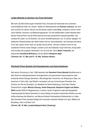 Lieder-Abende im Zeichen von Franz Schubert


Mit mehr als 600 Vertonungen hinterließ Franz Schubert der Nachwelt eine scheinbar
unerschöpfliche Fülle von Liedern. Selbst ein Meisterpianist wie Graham Johnson, der sich
seit nunmehr 40 Jahren intensiv mit Schuberts Liedern beschäftigt, entdeckt in ihnen immer
neue Gefühle, Nuancen und Bedeutungsebenen. Für die traditionellen Lieder-Abende beim
Klavier-Festival Ruhr hat der Brite diesmal eine sehr persönliche Auswahl getroffen. Sie
umfasst 50 Lieder von 25 Dichtern, die einen Schaffenszeitraum von 16 Jahren spiegeln. Im
idyllischen Wasserschloss der Stadt Herten wird so nachvollziehbar, wie Schubert die kleine
Form des Liedes immer mehr zur großen Kunst erhob. Johnson, bekannt nicht nur als
exzellenter Partner seiner Sänger, sondern auch als Entdecker neuer Stimmen, bringt dafür
drei Künstler der jüngeren Generation mit: Es sind der Tenor Robin Tritschler, die
Sopranistin Geraldine McGreevy und der Bariton Benjamin Appl.
(Termine: Do. 17. Mai und Fr. 18. Mai, Schloss Herten)




Gershwin Piano Quartet mit Arrangements und Improvisationen


Seit seiner Gründung im Jahr 1996 fasziniert das Gershwin Piano Quartet Musikfreunde in
aller Welt mit außergewöhnlichen Arrangements und spannenden Improvisationen über
berühmte Werke George Gershwins. Mit aufregenden Versionen von Rhapsody in Blue, An
American in Paris oder I got Rhythm verzaubern die vier hochvirtuosen Pianisten ihre
Zuhörer von Rio bis Shanghai, von Baalbek bis Sankt Petersburg. Auch beim Klavier-
Festival Ruhr sorgten Mischa Cheung, André Desponds, Benjamin Engeli und Stefan
Wirth bereits 2005 für Begeisterung. In seinem neuen Programm setzt das klangstarke
Tastenquartett die Musik Gershwins in einen Dialog mit anderen berühmten Werken aus der
Aufbruchsphase der Moderne, wie Maurice Ravels hochexplosive Walzerstudie La Valse.
Das Gershwin Piano Quartet bewegt sich souverän zwischen Klassik und Jazz, Ballett und
Broadway, Paris und New York.
(Termin: Mi. 16. Mai, Landschaftspark-Nord, Duisburg)




                                                                                             5
 