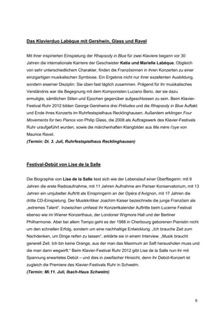 Das Klavierduo Labèque mit Gershwin, Glass und Ravel


Mit ihrer inspirierten Einspielung der Rhapsody in Blue für zwei Klaviere begann vor 30
Jahren die internationale Karriere der Geschwister Katia und Marielle Labèque. Obgleich
von sehr unterschiedlichem Charakter, finden die Französinnen in ihren Konzerten zu einer
einzigartigen musikalischen Symbiose. Ein Ergebnis nicht nur ihrer exzellenten Ausbildung,
sondern eiserner Disziplin: Sie üben fast täglich zusammen. Prägend für ihr musikalisches
Verständnis war die Begegnung mit dem Komponisten Luciano Berio, der sie dazu
ermutigte, sämtlichen Stilen und Epochen gegenüber aufgeschlossen zu sein. Beim Klavier-
Festival Ruhr 2012 bilden George Gershwins drei Préludes und die Rhapsody in Blue Auftakt
und Ende ihres Konzerts im Ruhrfestspielhaus Recklinghausen. Außerdem erklingen Four
Movements for two Pianos von Philip Glass, die 2008 als Auftragswerk des Klavier-Festivals
Ruhr uraufgeführt wurden, sowie die märchenhaften Klangbilder aus Ma mère l’oye von
Maurice Ravel.
(Termin: Di. 3. Juli, Ruhrfestspielhaus Recklinghausen)




Festival-Debüt von Lise de la Salle


Die Biographie von Lise de la Salle liest sich wie der Lebenslauf einer Überfliegerin: mit 9
Jahren die erste Radioaufnahme, mit 11 Jahren Aufnahme am Pariser Konservatorium, mit 13
Jahren ein umjubelter Auftritt als Einspringerin an der Opéra d’Avignon, mit 17 Jahren die
dritte CD-Einspielung. Der Musikkritiker Joachim Kaiser bezeichnete die junge Französin als
„extremes Talent“. Inzwischen umfasst ihr Konzertkalender Auftritte beim Lucerne Festival
ebenso wie im Wiener Konzerthaus, der Londoner Wigmore Hall und der Berliner
Philharmonie. Aber bei allem Tempo geht es der 1988 in Cherbourg geborenen Pianistin nicht
um den schnellen Erfolg, sondern um eine nachhaltige Entwicklung. „Ich brauche Zeit zum
Nachdenken, um Dinge reifen zu lassen“, erklärte sie in einem Interview. „Musik braucht
generell Zeit. Ich bin keine Orange, aus der man das Maximum an Saft herausholen muss und
die man dann wegwirft.“ Beim Klavier-Festival Ruhr 2012 gibt Lise de la Salle nun ihr mit
Spannung erwartetes Debüt – und dies in zweifacher Hinsicht, denn ihr Debüt-Konzert ist
zugleich die Premiere des Klavier-Festivals Ruhr in Schwelm.
(Termin: Mi.11. Juli, Ibach-Haus Schwelm)




                                                                                               6
 