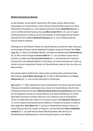 Weitere französische Akzente


Zu den Schätzen, die das Klavier-Festival Ruhr 2012 heben möchte, zählt die Suite
bergamasque von Claude Debussy. Gleich mehrere Festival-Künstler wenden sich dieser
farbenreichen Komposition zu: so der gefeierte polnische Virtuose Rafał Blechacz (Mi. 6.
Juni) in der Mercatorhalle Duisburg, die junge Mona Asuka Ott (So. 24. Juni) im August
Everding Kulturzentrum Bottrop und der als Einspringer im Eröffnungskonzert des Klavier-
Festivals Ruhr 2010 gefeierte Bertrand Chamayou (Fr. 6. Juli) im Osthaus-Saal des
Essener Museum Folkwang.


Streifzüge durch die Welt der Préludes von Claude Debussy unternehmen neben Chamayou
so verschiedene Pianisten wie der diesjährige Preisträger des Klavier-Festivals Ruhr Radu
Lupu (Mo. 21. Mai) in der Stadthalle Mülheim, der Bashkirov-Meisterschüler David Kadouch
(Di. 22. Mai) und die Französin Lise de la Salle (Mi. 11. Juli), die beide im Ibach-Haus in
Schwelm zu erleben sind. Pierre-Laurent Aimard (Do. 5. Juli) bereichert den Frankreich-
Schwerpunkt in der Stadthalle Mülheim mit der Elegie, Les soirées illuminées par l’ardeur du
charbon und einer Auswahl der Préludes von Claude Debussy sowie mit den Jeux d’eau von
Maurice Ravel.


Ihren jeweils eigenen Zugriff auf die Valses nobles et sentimentales von Maurice Ravel
demonstrieren Jean-Frédéric Neuburger (Mi. 23. Mai) im Martinstift Moers und Tamara
Stefanovich (Do. 14. Juni) im Haus Opherdicke in Holzwickede.


Igor Levit (Fr. 11. Mai) interpretiert bei seinem Klavierabend in der Neuen Aula der Essener
Folkwang Universität die vollständigen Douze études von Claude Debussy. Das für seine
Entdeckerlust bekannte Klavierduo Maki Namekawa & Dennis Russell Davies spielt neben
den Six épigraphes antiques von Claude Debussy auch dessen Bearbeitung von Camille
Saint-Saëns Introduction et Rondo capriccioso und Variationen über ein französisches
Thema von Walter Braunfels. Werken von François Couperin stellt Alexandre Tharaud (Di.
12. Juni) im August Everding Kulturzentrum Bottrop Le Tombeau de Couperin von Maurice
Ravel gegenüber. Boris Bloch (Mo. 9. Juli) hat im Wasserschloss Gartrop in Hünxe von
Claude Debussy Heft II der Images im Programm. Und das Klavierduo Katia und Marielle
Labèque (Di. 3. Juli) spielt Maurice Ravels Märchenerzählung Ma mère l’oye im
Ruhrfestspielhaus Recklinghausen in einer Fassung für Klavier zu vier Händen.




                                                                                              7
 