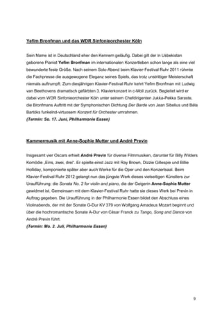 Yefim Bronfman und das WDR Sinfonieorchester Köln


Sein Name ist in Deutschland eher den Kennern geläufig. Dabei gilt der in Usbekistan
geborene Pianist Yefim Bronfman im internationalen Konzertleben schon lange als eine viel
bewunderte feste Größe. Nach seinem Solo-Abend beim Klavier-Festival Ruhr 2011 rühmte
die Fachpresse die ausgewogene Eleganz seines Spiels, das trotz unstrittiger Meisterschaft
niemals auftrumpft. Zum diesjährigen Klavier-Festival Ruhr kehrt Yefim Bronfman mit Ludwig
van Beethovens dramatisch gefärbten 3. Klavierkonzert in c-Moll zurück. Begleitet wird er
dabei vom WDR Sinfonieorchester Köln unter seinem Chefdirigenten Jukka-Pekka Saraste,
die Bronfmans Auftritt mit der Symphonischen Dichtung Der Barde von Jean Sibelius und Béla
Bartóks funkelnd-virtuosem Konzert für Orchester umrahmen.
(Termin: So. 17. Juni, Philharmonie Essen)




Kammermusik mit Anne-Sophie Mutter und André Previn


Insgesamt vier Oscars erhielt André Previn für diverse Filmmusiken, darunter für Billy Wilders
Komödie „Eins, zwei, drei“. Er spielte einst Jazz mit Ray Brown, Dizzie Gillespie und Billie
Holliday, komponierte später aber auch Werke für die Oper und den Konzertsaal. Beim
Klavier-Festival Ruhr 2012 gelangt nun das jüngste Werk dieses vielseitigen Künstlers zur
Uraufführung: die Sonata No. 2 for violin and piano, die der Geigerin Anne-Sophie Mutter
gewidmet ist. Gemeinsam mit dem Klavier-Festival Ruhr hatte sie dieses Werk bei Previn in
Auftrag gegeben. Die Uraufführung in der Philharmonie Essen bildet den Abschluss eines
Violinabends, der mit der Sonate G-Dur KV 379 von Wolfgang Amadeus Mozart beginnt und
über die hochromantische Sonate A-Dur von César Franck zu Tango, Song and Dance von
André Previn führt.
(Termin: Mo. 2. Juli, Philharmonie Essen)




                                                                                               9
 