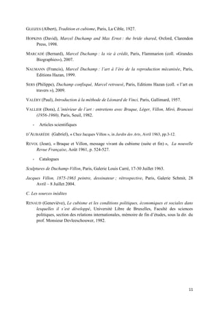 GLEIZES (Albert), Tradition et cubisme, Paris, La Cible, 1927.
HOPKINS (David), Marcel Duchamp and Max Ernst : the bride shared, Oxford, Clarendon
Press, 1998.
MARCADÉ (Bernard), Marcel Duchamp : la vie à crédit, Paris, Flammarion (coll. «Grandes
Biographies»), 2007.
NAUMANN (Francis), Marcel Duchamp : l’art à l’ère de la reproduction mécanisée, Paris,
Editions Hazan, 1999.
SERS (Philippe), Duchamp confisqué, Marcel retrouvé, Paris, Editions Hazan (coll. « l’art en
travers »), 2009.
VALÉRY (Paul), Introduction à la méthode de Léonard de Vinci, Paris, Gallimard, 1957.
VALLIER (Dora), L’intérieur de l’art : entretiens avec Braque, Léger, Villon, Mirò, Brancusi
(1956-1960), Paris, Seuil, 1982.
-

Articles scientifiques

D’AUBARÈDE

(Gabriel), « Chez Jacques Villon », in Jardin des Arts, Avril 1963, pp.3-12.

REVOL (Jean), « Braque et Villon, message vivant du cubisme (suite et fin) », La nouvelle
Revue Française, Août 1961, p. 524-527.
-

Catalogues

Sculptures de Duchamp-Villon, Paris, Galerie Louis Carré, 17-30 Juillet 1963.
Jacques Villon, 1875-1963 peintre, dessinateur ; rétrospective, Paris, Galerie Schmit, 28
Avril – 8 Juillet 2004.
C. Les sources inédites
RENAUD (Geneviève), Le cubisme et les conditions politiques, économiques et sociales dans
lesquelles il s’est développé, Université Libre de Bruxelles, Faculté des sciences
politiques, section des relations internationales, mémoire de fin d’études, sous la dir. du
prof. Monsieur Devleeschouwer, 1982.

11

 