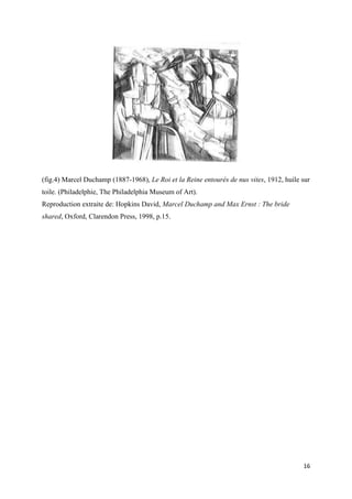 (fig.4) Marcel Duchamp (1887-1968), Le Roi et la Reine entourés de nus vites, 1912, huile sur
toile. (Philadelphie, The Philadelphia Museum of Art).
Reproduction extraite de: Hopkins David, Marcel Duchamp and Max Ernst : The bride
shared, Oxford, Clarendon Press, 1998, p.15.

16

 