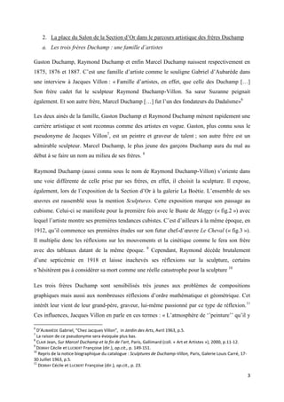 2. La place du Salon de la Section d’Or dans le parcours artistique des frères Duchamp
a. Les trois frères Duchamp : une famille d’artistes
Gaston Duchamp, Raymond Duchamp et enfin Marcel Duchamp naissent respectivement en
1875, 1876 et 1887. C’est une famille d’artiste comme le souligne Gabriel d’Aubarède dans
une interview à Jacques Villon : « Famille d’artistes, en effet, que celle des Duchamp […]
Son frère cadet fut le sculpteur Raymond Duchamp-Villon. Sa sœur Suzanne peignait
également. Et son autre frère, Marcel Duchamp […] fut l’un des fondateurs du Dadaïsme»6
Les deux ainés de la famille, Gaston Duchamp et Raymond Duchamp mènent rapidement une
carrière artistique et sont reconnus comme des artistes en vogue. Gaston, plus connu sous le
pseudonyme de Jacques Villon7, est un peintre et graveur de talent ; son autre frère est un
admirable sculpteur. Marcel Duchamp, le plus jeune des garçons Duchamp aura du mal au
début à se faire un nom au milieu de ses frères. 8
Raymond Duchamp (aussi connu sous le nom de Raymond Duchamp-Villon) s’oriente dans
une voie différente de celle prise par ses frères, en effet, il choisit la sculpture. Il expose,
également, lors de l’exposition de la Section d’Or à la galerie La Boétie. L’ensemble de ses
œuvres est rassemblé sous la mention Sculptures. Cette exposition marque son passage au
cubisme. Celui-ci se manifeste pour la première fois avec le Buste de Maggy (« fig.2 ») avec
lequel l’artiste montre ses premières tendances cubistes. C’est d’ailleurs à la même époque, en
1912, qu’il commence ses premières études sur son futur chef-d’œuvre Le Cheval (« fig.3 »).
Il multiplie donc les réflexions sur les mouvements et la cinétique comme le fera son frère
avec des tableaux datant de la même époque.

9

Cependant, Raymond décède brutalement

d’une septicémie en 1918 et laisse inachevés ses réflexions sur la sculpture, certains
n’hésitèrent pas à considérer sa mort comme une réelle catastrophe pour la sculpture 10
Les trois frères Duchamp sont sensibilisés très jeunes aux problèmes de compositions
graphiques mais aussi aux nombreuses réflexions d’ordre mathématique et géométrique. Cet
intérêt leur vient de leur grand-père, graveur, lui-même passionné par ce type de réflexion.11
Ces influences, Jacques Villon en parle en ces termes : « L’atmosphère de ‘’peinture’’ qu’il y
6

D’AUBARÈDE Gabriel, “Chez Jacques Villon”, in Jardin des Arts, Avril 1963, p.5.
La raison de ce pseudonyme sera évoquée plus bas.
8
CLAIR Jean, Sur Marcel Duchamp et la fin de l’art, Paris, Gallimard (coll. « Art et Artistes »), 2000, p.11-12.
9
DEBRAY Cécile et LUCBERT Françoise (dir.), op.cit., p. 149-151.
10
Repris de la notice biographique du catalogue : Sculptures de Duchamp-Villon, Paris, Galerie Louis Carré, 1730 Juillet 1963, p.5.
11
DEBRAY Cécile et LUCBERT Françoise (dir.), op.cit., p. 23.
7

3

 