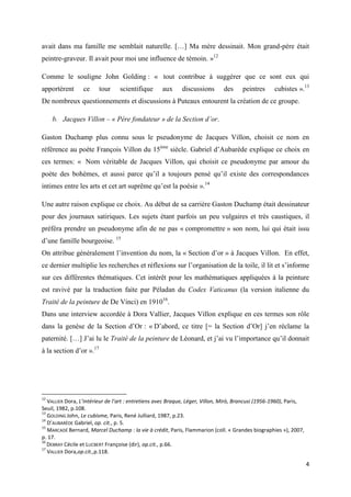 avait dans ma famille me semblait naturelle. […] Ma mère dessinait. Mon grand-père était
peintre-graveur. Il avait pour moi une influence de témoin. »12
Comme le souligne John Golding : « tout contribue à suggérer que ce sont eux qui
apportèrent

ce

tour

scientifique

aux

discussions

des

peintres

cubistes ».13

De nombreux questionnements et discussions à Puteaux entourent la création de ce groupe.
b. Jacques Villon – « Père fondateur » de la Section d’or.
Gaston Duchamp plus connu sous le pseudonyme de Jacques Villon, choisit ce nom en
référence au poète François Villon du 15ème siècle. Gabriel d’Aubarède explique ce choix en
ces termes: « Nom véritable de Jacques Villon, qui choisit ce pseudonyme par amour du
poète des bohèmes, et aussi parce qu’il a toujours pensé qu’il existe des correspondances
intimes entre les arts et cet art suprême qu’est la poésie ».14
Une autre raison explique ce choix. Au début de sa carrière Gaston Duchamp était dessinateur
pour des journaux satiriques. Les sujets étant parfois un peu vulgaires et très caustiques, il
préféra prendre un pseudonyme afin de ne pas « compromettre » son nom, lui qui était issu
d’une famille bourgeoise. 15
On attribue généralement l’invention du nom, la « Section d’or » à Jacques Villon. En effet,
ce dernier multiplie les recherches et réflexions sur l’organisation de la toile, il lit et s’informe
sur ces différentes thématiques. Cet intérêt pour les mathématiques appliquées à la peinture
est ravivé par la traduction faite par Péladan du Codex Vaticanus (la version italienne du
Traité de la peinture de De Vinci) en 191016.
Dans une interview accordée à Dora Vallier, Jacques Villon explique en ces termes son rôle
dans la genèse de la Section d’Or : « D’abord, ce titre [= la Section d’Or] j’en réclame la
paternité. […] J’ai lu le Traité de la peinture de Léonard, et j’ai vu l’importance qu’il donnait
à la section d’or ».17

12

VALLIER Dora, L’intérieur de l’art : entretiens avec Braque, Léger, Villon, Mirò, Brancusi (1956-1960), Paris,
Seuil, 1982, p.108.
13
GOLDING John, Le cubisme, Paris, René Julliard, 1987, p.23.
14
D’AUBARÈDE Gabriel, op. cit., p. 5.
15
MARCADÉ Bernard, Marcel Duchamp : la vie à crédit, Paris, Flammarion (coll. « Grandes biographies »), 2007,
p. 17.
16
DEBRAY Cécile et LUCBERT Françoise (dir), op.cit., p.66.
17
VALLIER Dora,op.cit.,p.118.

4

 