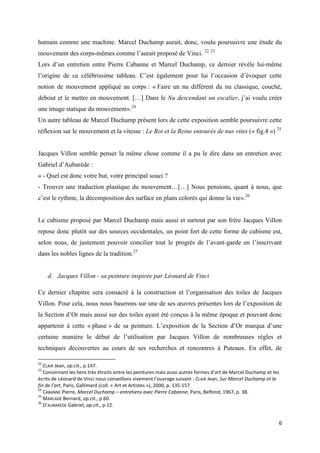 humain comme une machine. Marcel Duchamp aurait, donc, voulu poursuivre une étude du
mouvement des corps-mêmes comme l’aurait proposé de Vinci. 22 23
Lors d’un entretien entre Pierre Cabanne et Marcel Duchamp, ce dernier révèle lui-même
l’origine de ce célébrissime tableau. C’est également pour lui l’occasion d’évoquer cette
notion de mouvement appliqué au corps : « Faire un nu différent du nu classique, couché,
debout et le mettre en mouvement. […] Dans le Nu descendant un escalier, j’ai voulu créer
une image statique du mouvement».24
Un autre tableau de Marcel Duchamp présent lors de cette exposition semble poursuivre cette
réflexion sur le mouvement et la vitesse : Le Roi et la Reine entourés de nus vites (« fig.4 ») 25

Jacques Villon semble penser la même chose comme il a pu le dire dans un entretien avec
Gabriel d’Aubarède :
« - Quel est donc votre but, votre principal souci ?
- Trouver une traduction plastique du mouvement…[…] Nous pensions, quant à nous, que
c’est le rythme, la décomposition des surface en plans colorés qui donne la vie».26

Le cubisme proposé par Marcel Duchamp mais aussi et surtout par son frère Jacques Villon
repose donc plutôt sur des sources occidentales, un point fort de cette forme de cubisme est,
selon nous, de justement pouvoir concilier tout le progrès de l’avant-garde en l’inscrivant
dans les nobles lignes de la tradition.27

d. Jacques Villon - sa peinture inspirée par Léonard de Vinci
Ce dernier chapitre sera consacré à la construction et l’organisation des toiles de Jacques
Villon. Pour cela, nous nous baserons sur une de ses œuvres présentes lors de l’exposition de
la Section d’Or mais aussi sur des toiles ayant été conçus à la même époque et pouvant donc
appartenir à cette « phase » de sa peinture. L’exposition de la Section d’Or marqua d’une
certaine manière le début de l’utilisation par Jacques Villon de nombreuses règles et
techniques découvertes au cours de ses recherches et rencontres à Puteaux. En effet, de
22

CLAIR Jean, op.cit., p.147.
Concernant les liens très étroits entre les peintures mais aussi autres formes d’art de Marcel Duchamp et les
écrits de Léonard de Vinci nous conseillons vivement l’ouvrage suivant : CLAIR Jean, Sur Marcel Duchamp et la
fin de l’art, Paris, Gallimard (coll. « Art et Artistes »), 2000, p. 135-157.
24
CABANNE Pierre, Marcel Duchamp – entretiens avec Pierre Cabanne, Paris, Belfond, 1967, p. 38.
25
MARCADÉ Bernard, op.cit., p.60.
26
D’AUBARÈDE Gabriel, op.cit., p.12.
23

6

 