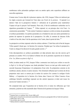 nombreuses toiles présentées quelques mois ou années après cette exposition reflètent ses
nouvelles aspirations.
Comme nous l’avons déjà dit à plusieurs reprises, dès 1910, Jacques Villon est intéressé par
les règles avancées par Léonard de Vinci dans son Traité de la peinture. Il reprend à ce
dernier l’idée de la perspective linéaire (= utilisation de la géométrie pour matérialiser
l’espace tel que le perçoit l’œil humain). Pour cela, il fait de nombreuses recherches sur la
répartition pyramidale de l’espace.
construction pyramidale.

29

28

Villon reprend, ici, un principe cher à de Vinci : la

Cette notion l’amènera à repenser sa toile en termes de pyramides

et surfaces pyramidales. Ces petites pyramides en se fondant les unes aux autres permettent au
peintre de repenser la question de la perspective. En effet, le sommet de chacune d’elle
s’achève d’un côté, dans l’œil du spectateur et de l’autre, dans le point de fuite. 30
La perspective est donc repensée selon les critères cubistes. C’était bien cela le but de Jacques
Villon quand il disait que « la Section d’or enracine. Pendant que l’un refuse la perspective,
l’autre se charge d’en découvrir les plus grands secrets ».31
Cette décomposition en surfaces pyramidales est déjà présente dans une des œuvres qu’il
présente en octobre 1912 à la Galerie la Boétie lors de la première exposition de la Section
d’or : La fillette au piano (« fig.5 »).
Enfin, la même année en 1912, Jacques Villon commence son étude pour soldats en marche
(« fig.6 »). Le fait qu’il propose une étude précédant l’œuvre en tant que telle montre qu’il
accorde beaucoup d’importance à la préparation d’une toile. Sa préparation consiste en de
nombreux calculs, dessins et autres mesures. Très fortement influencé par la notion de divine
proportion mais aussi et surtout pas la notion de section d’or comme le souligne Cécile
Debray : « l’exposition de la Section d’or forme dans l’œuvre de Villon l’amorce d’une
esthétique formelle scientifique reposant sur des calculs rigoureux et dont sont issues les
œuvres de l’année suivante ». 32
On comprend donc que l’exposition de la Section d’or et toutes les réflexions qui l’ont
entourées, jouèrent un rôle essentielle dans l’histoire de la peinture de Jacques Villon.

28

CABANNE Pierre, Le cubisme, Paris, Terrail, 2001, p.67.
Cette partie consacrée à la construction pyramidale se retrouve au paragraphe 201 du Traité de la peinture.
30
Vallier Dora, op.cit., p.94.
31
VALLIER Dora, op.cit., p.118
32
Debray Cécile et Lucbert Françoise (dir.), op.cit., p.271
29

7

 
