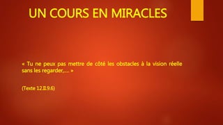UN COURS EN MIRACLES
« Tu ne peux pas mettre de côté les obstacles à la vision réelle
sans les regarder,…. »
(Texte 12.II.9.6)
 