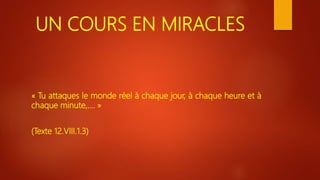 UN COURS EN MIRACLES
« Tu attaques le monde réel à chaque jour, à chaque heure et à
chaque minute,…. »
(Texte 12.VIII.1.3)
 