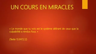 UN COURS EN MIRACLES
« Le monde que tu vois est le système délirant de ceux que la
culpabilité a rendus fous. »
(Texte 13.INT.2.2)
 